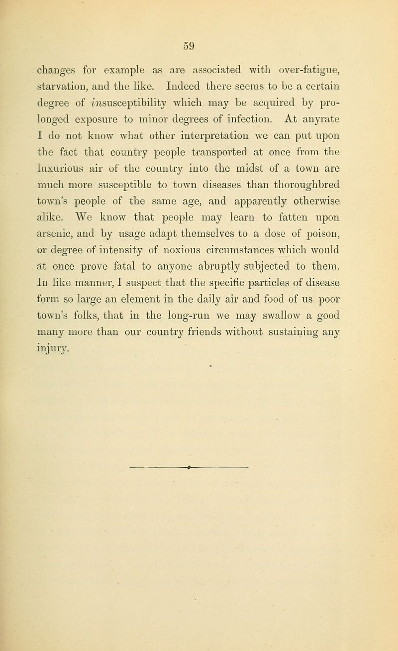 changes for example as are associated with over-fatigue, starvation, and the like. Indeed there seems to be a certain degree of insusceptibility which may be acquired by pro- longed exposure to minor degrees of infection. At anyrate I do not know what other interpretation we can put upon the fact that country people transported at once from the luxurious air of the country into the midst of a town are much more susceptible to town diseases than thoroughbred town's people of the same age, and apparently otherwise alike. We know that people may learn to fatten upon arsenic, and by usage adapt themselves to a dose of poison, or degree of intensity of noxious circumstances which would at once prove fatal to anyone abruptly subjected to them. In like manner, I suspect that the specific particles of disease form so large an element in the daily air and food of us poor town's folks, that in the long-run we may swallow a good many more than our country friends without sustaining any injury.