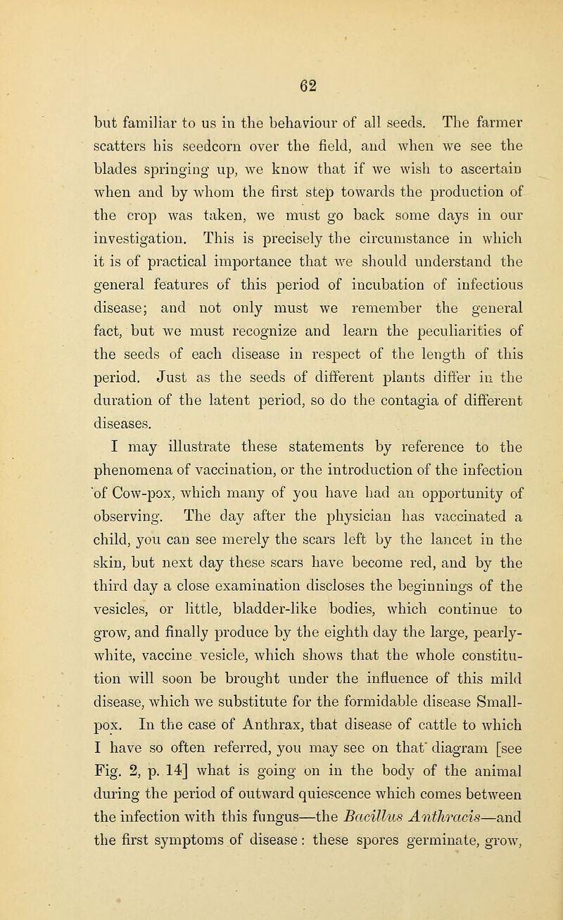 but familiar to us in the behaviour of all seeds. The farmer scatters his seedcorn over the field, and when we see the blades springing up, we know that if we wish to ascertain when and by whom the first step towards the production of the crop was taken, we must go back some days in our investigation. This is precisely the circumstance in which it is of practical importance that we should understand the general features of this period of incubation of infectious disease; and not only must we remember the general fact, but we must recognize and learn the peculiarities of the seeds of each disease in respect of the length of this period. Just as the seeds of different plants differ in the duration of the latent period, so do the contagia of different diseases. I may illustrate these statements by reference to the phenomena of vaccination, or the introduction of the infection of Cow-pox, which many of you have had an opportunity of observing. The day after the physician has vaccinated a child, you can see merely the scars left by the lancet in the skin, but next day these scars have become red, and by the third day a close examination discloses the beginnings of the vesicles, or little, bladder-like bodies, which continue to grow, and finally produce by the eighth day the large, pearly- white, vaccine vesicle, which shows that the whole constitu- tion will soon be brought under the influence of this mild disease, which we substitute for the formidable disease Small- pox. In the case of Anthrax, that disease of cattle to which I have so often referred, you may see on that diagram [see Fig. 2, p. 14] what is going on in the body of the animal during the period of outward quiescence which comes between the infection with this fungus—the Bacillus Anthracis—and the first symptoms of disease: these spores germinate, grow,