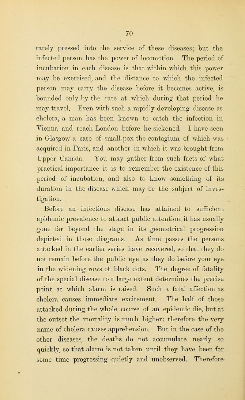 rarely pressed into the service of these diseases; but the infected person has the power of locomotion. The period of incubation in each disease is that within which this power may be exercised, and the distance to which the infected person may carry the disease before it becomes active, is bounded only by the rate at which during that period he may travel. Even with such a rapidly developing disease as cholera, a man has been known to catch the infection in Vieuna and reach London before he sickened. I have seen in Glasgow a case of small-pox the contagium of which was acquired in Paris, and another in which it was brought from Upper Canada. You may gather from such facts of what practical importance it is to remember the existence of this period of incubation, and also to know something of its duration in the disease which may be the subject of inves- tigation. Before an infectious disease has attained to sufficient e23idemic prevalence to attract public attention, it has usually gone far beyond the stage in its geometrical progression depicted in those diagrams. As time passes the persons attacked in the earlier series have recovered, so that they do not remain before the public eye as they do before your eye in the widening rows of black dots. The degree of fatality of the special disease to a large extent determines the precise point at which alarm is raised. Such a fatal affection as cholera causes immediate excitement. The half of those attacked during the whole course of an epidemic die, but at the outset the mortality is much higher: therefore the very name of cholera causes apprehension. But in the case of the other diseases, the deaths do not accumulate nearly so quickly, so that alarm is not taken until they have been for some time progressing quietly and unobserved. Therefore