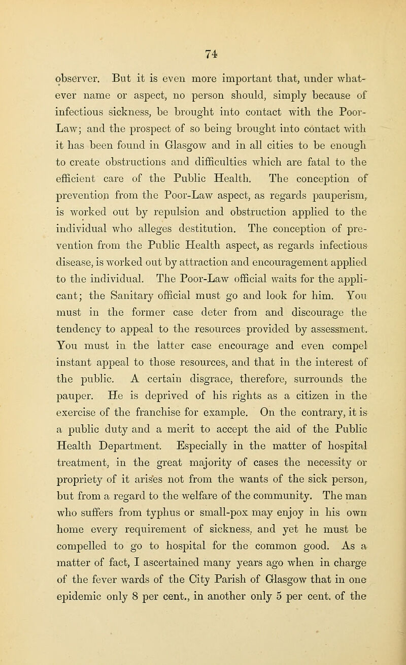 observer. But it is even more important that, under what- ever name or aspect, no person should, simply because of infectious sickness, be brought into contact with the Poor- Law; and the prospect of so being brought into contact with it has been found in Glasgow and in all cities to be enough to create obstructions and difficulties which are fatal to the efficient care of the Public Health. The conception of prevention from the Poor-Law aspect, as regards pauperism, is worked out by repulsion and obstruction applied to the individual who alleges destitution. The conception of pre- vention from the Public Health aspect, as regards infectious disease, is worked out by attraction and encouragement applied to the individual. The Poor-Law official waits for the appli- cant; the Sanitary official must go and look for him. You must in the former case deter from and discourage the tendency to appeal to the resources provided by assessment. You must in the latter case encourage and even compel instant appeal to those resources, and that in the interest of the public. A certain disgrace, therefore, surrounds the pauper. He is deprived of his rights as a citizen in the exercise of the franchise for example. On the contrary, it is a public duty and a merit to accept the aid of the Public Health Department. Especially in the matter of hospital treatment, in the great majority of cases the necessity or propriety of it arises not from the wants of the sick person, but from a regard to the welfare of the community. The man who suffers from typhus or small-pox may enjoy in his own home every requirement of sickness, and yet he must be compelled to go to hospital for the common good. As a matter of fact, I ascertained many years ago when in charge of the fever wards of the City Parish of Glasgow that in one epidemic only 8 per cent., in another only 5 per cent, of the