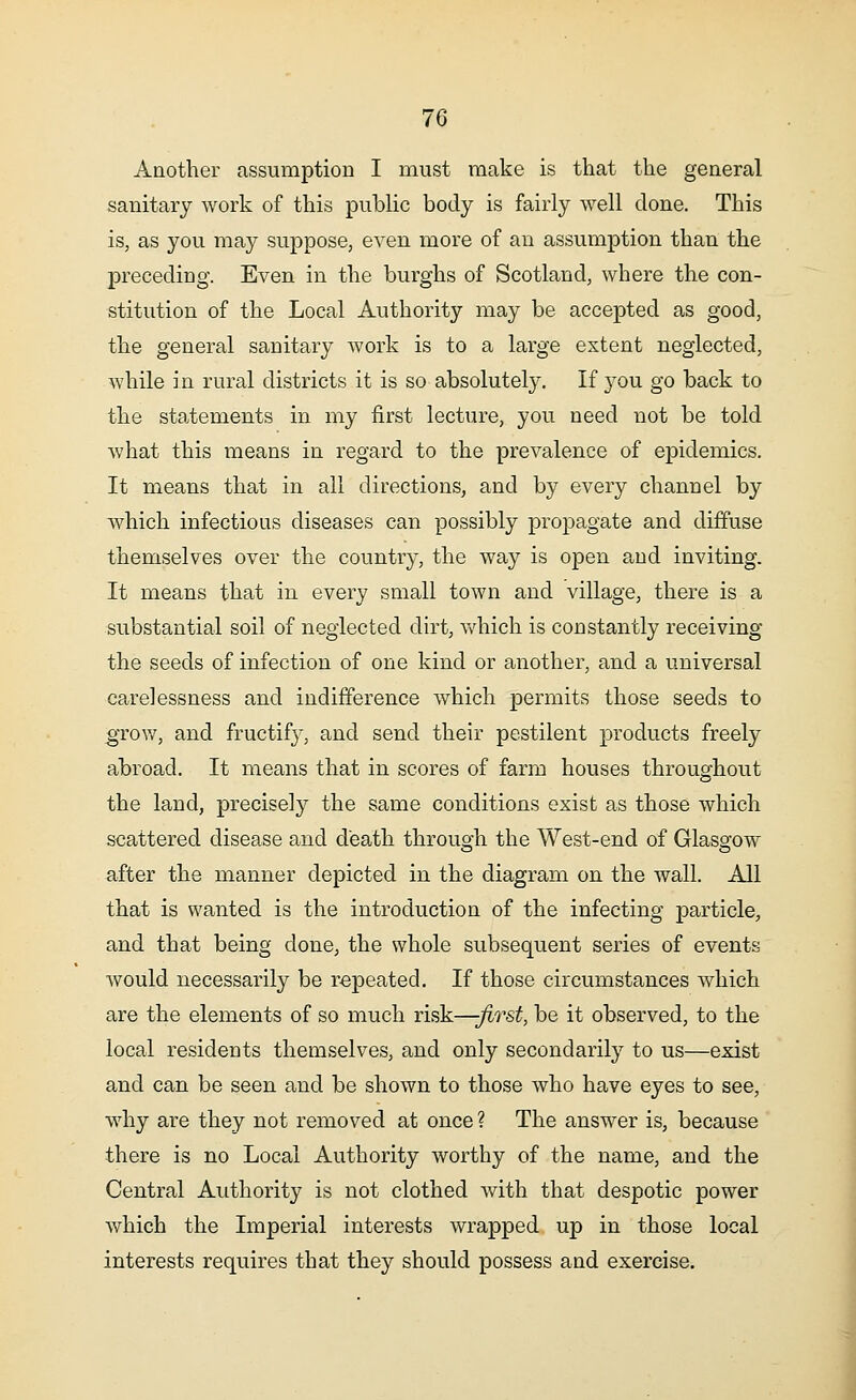 7G Another assumption I must make is that the general sanitary work of this public body is fairly well clone. This is, as you may suppose, even more of an assumption than the preceding. Even in the burghs of Scotland, where the con- stitution of the Local Authority may be accepted as good, the general sanitary work is to a large extent neglected, while in rural districts it is so absolutely. If you go back to the statements in my first lecture, you need not be told what this means in regard to the prevalence of epidemics. It means that in all directions, and by every channel by which infectious diseases can possibly propagate and diffuse themselves over the country, the way is open and inviting. It means that in every small town and village, there is a substantial soil of neglected dirt, which is constantly receiving the seeds of infection of one kind or another, and a universal carelessness and indifference which permits those seeds to .grow, and fructify, and send their pestilent products freely abroad. It means that in scores of farm houses throughout the land, precisely the same conditions exist as those which scattered disease and death through the West-end of Glasgow after the manner depicted in the diagram on the wall. All that is wanted is the introduction of the infecting particle, and that being done, the whole subsequent series of events would necessarily be repeated. If those circumstances which are the elements of so much risk—-first, be it observed, to the local residents themselves, and only secondarily to us—exist and can be seen and be shown to those who have eyes to see, why are they not removed at once ? The answer is, because there is no Local Authority worthy of the name, and the Central Authority is not clothed with that despotic power which the Imperial interests wrapped up in those local interests requires that they should possess and exercise.