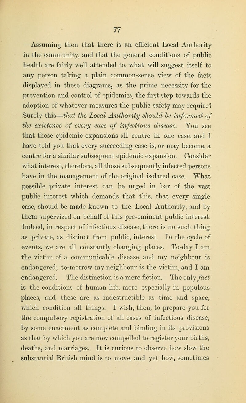 Assuming then that there is an efficient Local Authority in the community, and that the general conditions of public health are fairly well attended to, what will suggest itself to any person taking a plain common-sense view of the facts displayed in these diagrams, as the prime necessity for the prevention and control of epidemics, the first step towards the adoption of whatever measures the public safety may require? Surely this—that the Local Authority should be informed of the existence of every case of infectious disease. You see that those epidemic expansions all centre in one case, and 1 have told you that every succeeding case is, or may become, a centre for a similar subsequent epidemic expansion. Consider what interest, therefore, all those subsequently infected persons have in the management of the original isolated case. Wha.t possible private interest can be urged in bar of the vast public interest which demands that this, that every single case, should be made known to the Local Authority, and by them supervized on behalf of this pre-eminent public interest. Indeed, in respect of infectious disease, there is no such thing as private, as distinct from public, interest. In the cycle of events, we are all constantly changing places. To-day I am the victim of a communicable disease, and my neighbour is endangered; to-morrow my neighbour is the victim, and I am endangered. The distinction is a mere fiction. The only fact is the conditions of human life, more especially in populous places, and these are as indestructible as time and space, which condition all things. I wish, then, to prepare you for the compulsory registration of all cases of infectious disease, by some enactment as complete and binding in its provisions as that by which you are now compelled to register your births, deaths, and marriages. It is curious to observe how slow the substantial British mind is to move, and yet how, sometimes