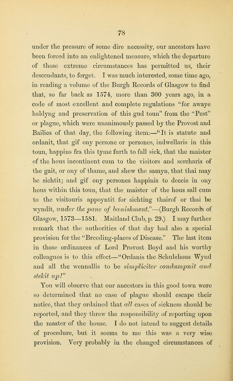 under the pressure of some dire necessity, our ancestors have been forced into an enlightened measure, which the departure of those extreme circumstances has permitted us, their descendants, to forget. I was much interested, some time ago, in reading a volume of the Burgh Records of Glasgow to find that, so far back as 1574, more than 300 years ago, in a code of most excellent and complete regulations for awaye haldyng and preservation of this gud toun from the Pest or plague, which were unanimously passed by the Provost and Bailies of that day, the following item:—It is statute and ordanit, that gif ony persone or persones, indwellaris in this toun, happins fra this tyme furth to fall sick, that the maister of the hous incontinent cum to the visitors and sercharis of the gait, or ony of thame, and shew the samyn, that thai may be sichtit; and gif ony persones happinis to deceis in ony hous within this toun, that the maister of the hous sail cum to the visitouris appoyntit for sichting thairof or thai be wyndit, under the pane of banishment.-—(Burgh Records of Glasgow, 1573—1581. Maitland Club, p. 29.) I may further remark that the authorities of that day had also a special provision for the Breeding-places of Disease. The last item in those ordinances of Lord Provost Boyd and his worthy colleagues is to this effect—Ordanis the Schulehous Wynd and all the wennallis to be simpliciter condampnit and, stekit up! You will observe that our ancestors in this good town were so determined that no case of plague should escape their notice, that they ordained that all cases of sickness should be reported, and they threw the responsibility of reporting upon the master of the house. I do not intend to suggest details of procedure, but it seems to me this was a very wise provision. Very probably in the changed circumstances of