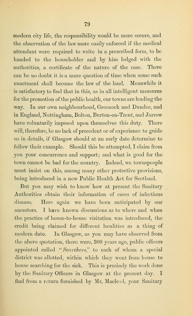 modern city life, the responsibility would be more secure, and the observation of the law more easily enforced if the medical attendant were required to write in a prescribed form, to be handed to the householder and by him lodged with the authorities, a certificate of the nature of the case. There can be no doubt it is a mere question of time when some such enactment shall become the law of the land. Meanwhile it is satisfactory to find that in this, as in all intelligent measures for the promotion of the public health, our towns are leading the way. In our own neighbourhood, Greenock and Dundee, and in England, Nottingham, Bolton, Burton-on-Trent, and Jarrow have voluntarily imposed upon themselves this duty. There will, therefore, be no lack of precedent or of experience to guide us in details, if Glasgow should at an early date determine to follow their example. Should this be attempted, I claim from you your concurrence and support; and what is good for the town cannot be bad for the country. Indeed, we townspeople must insist on this, among many other protective provisions, being introduced in a new Public Health Act for Scotland. But you may wish to know how at present the Sanitary Authorities obtain their information of cases of infectious disease. Here again we have been anticipated by our ancestors. I have known discussions as to where and when the practice of house-to-house visitation was introduced, the credit being claimed for different localities as a thing of modern date. In Glasgow, as you may have observed from the above quotation, there were, 300 years ago, public officers appointed called Searchers to each of whom a special district was allotted, within which they went from bouse to house searching for the sick. This is precisely the work done by the Sanitary Officers in Glasgow at the present day. I find from a return furnished by Mr. Macleod, your Sanitary