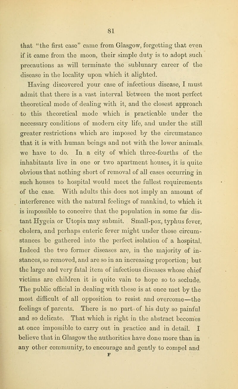 that the first case came from Glasgow, forgetting that even if it came from the moon, their simple duty is to adopt such precautions as will terminate the sublunary career of the disease in the locality upon which it alighted. Having discovered your case of infectious disease, I must admit that there is a vast interval between the most perfect theoretical mode of dealing with it, and the closest approach to this theoretical mode which is practicable under the necessary conditions of modern city life, and under the still greater restrictions which are imposed by the circumstance that it is with human beings and not with the lower animals we have to do. In a city of which three-fourths of the inhabitants live in one or two apartment houses, it is quite obvious that nothing short of removal of all cases occurring in such houses to hospital would meet the fullest requirements of the case. With adults this does not imply an amount of interference with the natural feelings of mankind, to which it is impossible to conceive that the population in some far dis- tant Hygeia or Utopia may submit. Small-pox, typhus fever, cholera, and perhaps enteric fever might under those circum- stances be gathered into the perfect isolation of a hospital. Indeed the two former diseases are, in the majority of in- stances, so removed, and are so in an increasing proportion; but the large and very fatal item of infectious diseases whose chief victims are children it is quite vain to hope so to seclude. The public official in dealing with these is at once met by the most difficult of all opposition to resist and overcome—the feelings of parents. There .is no part of his duty so painful and so delicate. That which is right in the abstract becomes at once impossible to carry out in practice and in detail. I believe that in Glasgow the authorities have done more than in any other community, to encourage and gently to compel and F