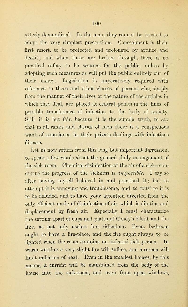 utterly demoralized. In the main they cannot be trusted to adopt the very simplest precautions. Concealment is their first resort, to be protected and prolonged by artifice and deceit; and when these are broken through, there is no practical safety to be secured for the public, unless by adopting such measures as will put the public entirely out of their mercy. Legislation is imperatively required with reference to these and other classes of persons who, simply from the manner of their lives or the nature of the articles in which they deal, are placed at central points in the lines of possible transference of infection to the body of society. Still it is but fair, because it is the simple truth, to say that in all ranks and classes of men there is a conspicuous want of conscience in their private dealings with infectious disease. Let us now return from this long but important digression, to speak a few words about the general daily management of the sick-room. Chemical disinfection of the air of a sick-room during the progress of the sickness is impossible. I say so after having myself believed in and practised it; but to attempt it is annoying and troublesome, and to trust to it is to be deluded, and to have your attention diverted from the only efficient mode of disinfection of air, which is dilution and displacement by fresh air. Especially I must characterize the setting apart of cups and plates of Condy's Fluid, and the like, as not only useless but ridiculous. Every bedroom ought to have a fire-place, and the fire ought always to be lighted when the room contains an infected sick person. In warm weather a very slight fire will suffice, and a screen will limit radiation of heat. Even in the smallest houses, by this means, a current will be maintained from the body of the house into the sick-room, and even from open windows,