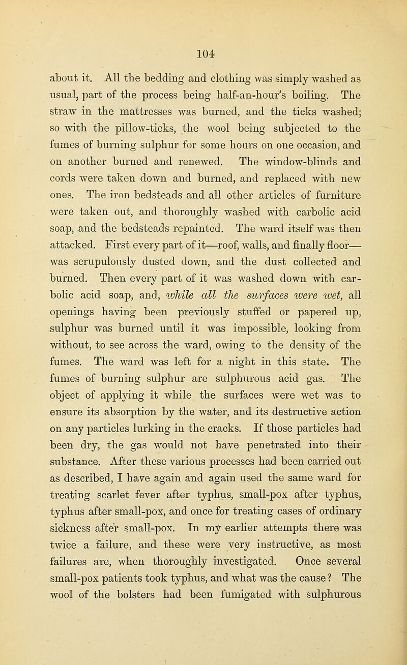 about it. All the bedding and clothing was simply washed as usual, part of the process being half-an-hour's boiling. The straw in the mattresses was burned, and the ticks washed; so with the pillow-ticks, the wool being subjected to the fumes of burning sulphur for some hours on one occasion, and on another burned and renewed. The window-blinds and cords were taken down and burned, and replaced with new ones. The iron bedsteads and all other articles of furniture were taken out, and thoroughly washed with carbolic acid soap, and the bedsteads repainted. The ward itself was then attacked. First every part of it—roof, walls, and finally floor— was scrupulously dusted down, and the dust collected and burned. Then every part of it was washed down with car- bolic acid soap, and, while all the surfaces were ivet, all openings having been previously stuffed or papered up, sulphur was burned until it was impossible, looking from without, to see across the ward, owing to the density of the fumes. The ward was left for a night in this state. The fumes of burning sulphur are sulphurous acid gas. The object of applying it while the surfaces were wet was to ensure its absorption by the water, and its destructive action on any particles lurking in the cracks. If those particles had been dry, the gas would not have penetrated into their substance. After these various processes had been carried out as described, I have again and again used the same ward for treating scarlet fever after typhus, small-pox after typhus, typhus after small-pox, and once for treating cases of ordinary sickness after small-pox. In my earlier attempts there was twice a failure, and these were very instructive, as most failures are, when thoroughly investigated. Once several small-pox patients took typhus, and what was the cause ? The wool of the bolsters had been fumigated with sulphurous