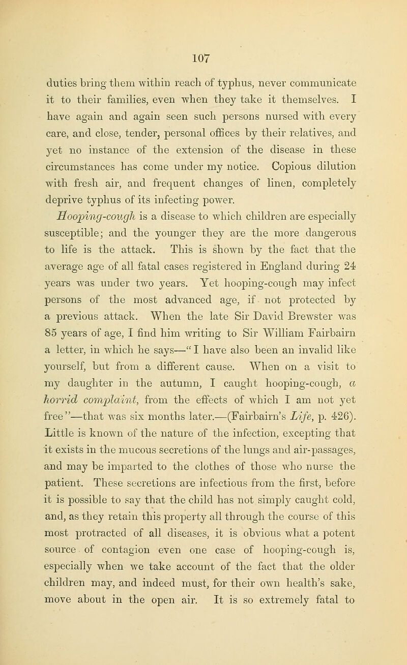 duties bring them within reach of typhus, never communicate it to their families, even when they take it themselves. I have again and again seen such persons nursed with every care, and close, tender, personal offices by their relatives, and yet no instance of the extension of the disease in these circumstances has come under my notice. Copious dilution with fresh air, and frequent changes of linen, completely deprive typhus of its infecting power. Hooping-cough is a disease to which children are especially susceptible; and the younger they are the more dangerous to life is the attack. This is shown by the fact that the average age of all fatal cases registered in England during 24 years was under two years. Yet hooping-cough may infect persons of the most advanced age, if not protected by a previous attack. When the late Sir David Brewster was 85 years of age, I find him writing to Sir William Fairbaim a letter, in which he says— I have also been an invalid like yourself, but from a different cause. When on a visit to my daughter in the autumn, I caught hooping-cough, a horrid complaint, from the effects of which I am not yet free—that was six months later.—(Fairbaim's Life, p. 426). Little is known of the nature of the infection, excepting that it exists in the mucous secretions of the lungs and air-passages, and may be imparted to the clothes of those who nurse the patient. These secretions are infectious from the first, before it is possible to say that the child has not simply caught cold, and, as they retain this property all through the course of this most protracted of all diseases, it is obvious what a potent source of contagion even one case of hooping-cough is, especially when we take account of the fact that the older children may, and indeed must, for their own health's sake, move about in the open air. It is so extremely fatal to