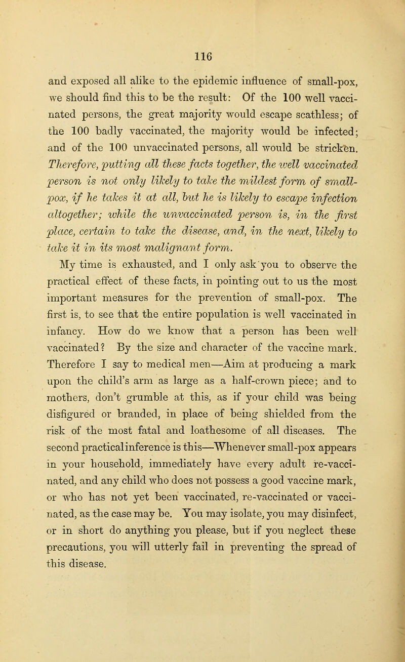 and exposed all alike to the epidemic influence of small-pox, we should find this to be the result: Of the 100 well vacci- nated persons, the great majority would escape scathless; of the 100 badly vaccinated, the majority would be infected; and of the 100 unvaccinated persons, all would be stricken. Therefore, putting all these facts together, the well vaccinated person is not only likely to take the mildest form of small- pox, if he takes it at all, hut he is likely to escape infection altogether; while the unvaccinated person is, in the first place, certain to take the disease, and, in the next, likely to take it in its most malignant form. My time is exhausted, and I only ask you to observe the practical effect of these facts, in pointing out to us the most important measures for the prevention of small-pox. The first is, to see that the entire population is well vaccinated in infancy. How do we know that a person has been well vaccinated? By the size and character of the vaccine mark. Therefore I say to medical men—Aim at producing a mark upon the child's arm as large as a half-crown piece; and to mothers, don't grumble at this, as if your child was being disfigured or branded, in place of being shielded from the risk of the most fatal and loathesome of all diseases. The second practical inference is this—Whenever small-pox appears in your household, immediately have every adult re-vacci- nated, and any child who does not possess a good vaccine mark, or who has not yet been vaccinated, re-vaccinated or vacci- nated, as the case may be. You may isolate, you may disinfect, or in short do anything you please, but if you neglect these precautions, you will utterly fail in preventing the spread of this disease.