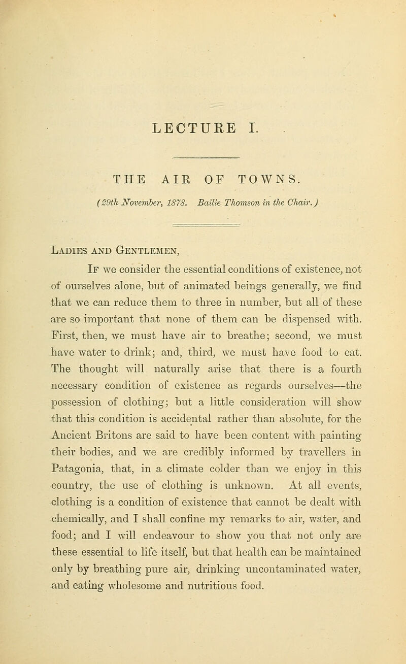 LECTURE I. THE AIR OF TOWNS. (29th November, 1878. Bailie Thomson in the Chair.) Ladies and Gentlemen, If we consider the essential conditions of existence, not of ourselves alone, but of animated beings generally, we find that we can reduce them to three in number, but all of these are so important that none of them can be dispensed with. First, then, we must have air to breathe; second, we must have water to drink: and, third, we must have food to eat. The thought will naturally arise that there is a fourth necessary condition of existence as regards ourselves—the possession of clothing; but a little consideration will show that this condition is accidental rather than absolute, for the Ancient Britons are said to have been content with painting their bodies, and we are credibly informed by travellers in Patagonia, that, in a climate colder than we enjoy in this country, the use of clothing is unknown. At all events, clothing is a condition of existence that cannot be dealt with chemically, and I shall confine my remarks to air, water, and food; and I will endeavour to show you that not only are these essential to life itself, but that health can be maintained only by breathing pure air, drinking uncontaminated water, and eating wholesome and nutritious food.