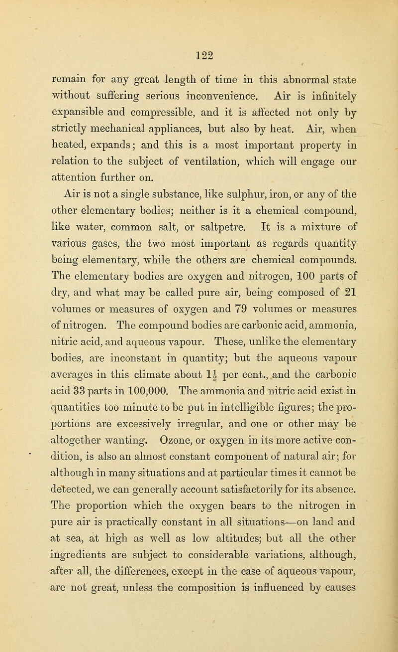 remain for any great length of time in this abnormal state without suffering serious inconvenience. Air is infinitely expansible and compressible, and it is affected not only by strictly mechanical appliances, but also by heat. Air, when heated, expands; and this is a most important property in relation to the subject of ventilation, which will engage our attention further on. Air is not a single substance, like sulphur, iron, or any of the other elementary bodies; neither is it a chemical compound, like water, common salt, or saltpetre. It is a mixture of various gases, the two most important as regards quantity being elementary, while the others are chemical compounds. The elementary bodies are oxygen and nitrogen, 100 parts of dry, and what may be called pure air, being composed of 21 volumes or measures of oxygen and 79 volumes or measures of nitrogen. The compound bodies are carbonic acid, ammonia, nitric acid, and aqueous vapour. These, unlike the elementary bodies, are inconstant in quantity; but the aqueous vapour averages in this climate about 1| per cent., and the carbonic acid 33 parts in 100,000. The ammonia and nitric acid exist in quantities too minute to be put in intelligible figures; the pro- portions are excessively irregular, and one or other may be altogether wanting. Ozone, or oxygen in its more active con- dition, is also an almost constant component of natural air; for although in many situations and at particular times it cannot be detected, we can generally account satisfactorily for its absence. The proportion which the oxygen bears to the nitrogen in pure air is practically constant in all situations—on land and at sea, at high as well as low altitudes; but all the other ingredients are subject to considerable variations, although, after all, the differences, except in the case of aqueous vapour, are not great, unless the composition is influenced by causes