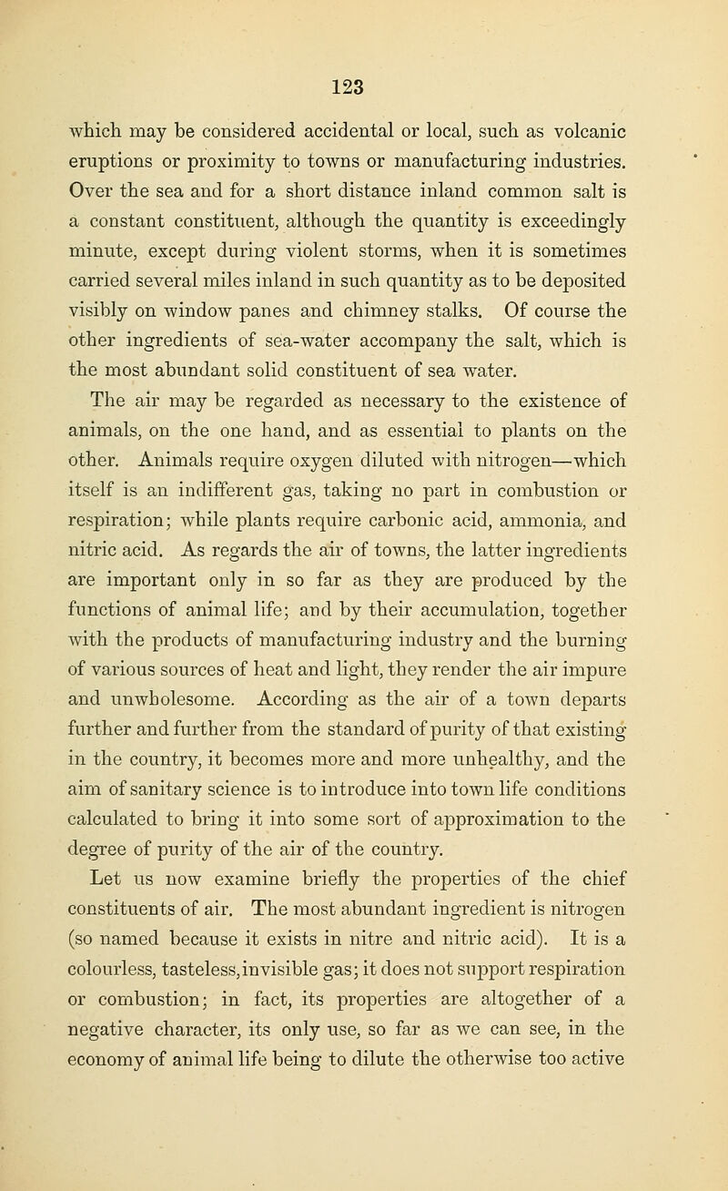 which may be considered accidental or local, such as volcanic eruptions or proximity to towns or manufacturing industries. Over the sea and for a short distance inland common salt is a constant constituent, although the quantity is exceedingly minute, except during violent storms, when it is sometimes carried several miles inland in such quantity as to be deposited visibly on window panes and chimney stalks. Of course the other ingredients of sea-water accompany the salt, which is the most abundant solid constituent of sea water. The air may be regarded as necessary to the existence of animals, on the one hand, and as essential to plants on the other. Animals require oxygen diluted with nitrogen—which itself is an indifferent gas, taking no part in combustion or respiration; while plants require carbonic acid, ammonia, and nitric acid. As regards the air of towns, the latter ingredients are important only in so far as they are produced by the functions of animal life; and by their accumulation, together with the products of manufacturing industry and the burning of various sources of heat and light, they render the air impure and unwholesome. According as the air of a town departs further and further from the standard of purity of that existing in the country, it becomes more and more unhealthy, and the aim of sanitary science is to introduce into town life conditions calculated to bring it into some sort of approximation to the degree of purity of the air of the country. Let us now examine briefly the properties of the chief constituents of air. The most abundant ingredient is nitrogen (so named because it exists in nitre and nitric acid). It is a colourless, tasteless,invisible gas; it does not sujDport respiration or combustion; in fact, its properties are altogether of a negative character, its only use, so far as we can see, in the economy of animal life being to dilute the otherwise too active