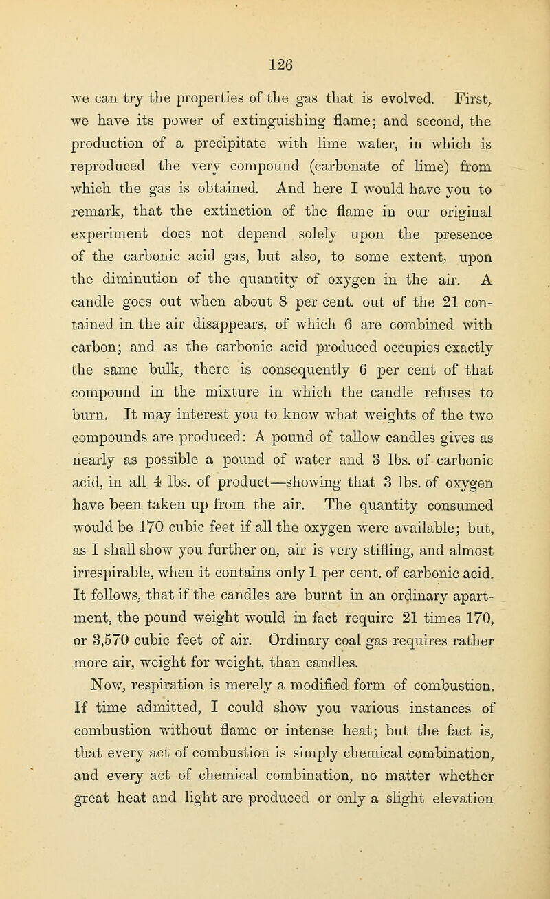 we can try the properties of the gas that is evolved. First, we have its power of extinguishing flame; and second, the production of a precipitate with lime water, in which is reproduced the very compound (carbonate of lime) from which the gas is obtained. And here I would have you to remark, that the extinction of the flame in our original experiment does not depend solely upon the presence of the carbonic acid gas, but also, to some extent, upon the diminution of the quantity of oxygen in the air. A candle goes out when about 8 per cent, out of the 21 con- tained in the air disappears, of which 6 are combined with carbon; and as the carbonic acid produced occupies exactly the same bulk, there is consequently 6 per cent of that compound in the mixture in which the candle refuses to burn. It may interest you to know what weights of the two compounds are produced: A pound of tallow candles gives as nearly as possible a pound of water and 3 lbs. of carbonic acid, in all 4 lbs. of product—showing that 3 lbs. of oxygen have been taken up from the air. The quantity consumed would be 170 cubic feet if all the oxygen were available; but, as I shall show you further on, air is very stifling, and almost irrespirable, when it contains only 1 per cent, of carbonic acid. It follows, that if the candles are burnt in an ordinary apart- ment, the pound weight would in fact require 21 times 170, or 3,570 cubic feet of air. Ordinary coal gas requires rather more air, weight for weight, than candles. Now, respiration is merely a modified form of combustion. If time admitted, I could show you various instances of combustion without flame or intense heat; but the fact is, that every act of combustion is simply chemical combination, and every act of chemical combination, no matter whether great heat and light are produced or only a slight elevation