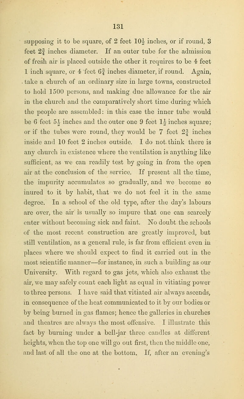 supposing it to be square, of 2 feet 10J inches, or if round, 3 feet 2f inches diameter. If an outer tube for the admission of fresh air is placed outside the other it requires to be 4 feet 1 inch square, or 4 feet 6f inches diameter, if round. Again, . take a church of an ordinary size in large towns, constructed to hold 1500 persons, and making due allowance for the air in the church and the comparatively short time during which the people are assembled: in this case tbe inner tube would be 6 feet 5|- inches and the outer one 9 feet 1|- inches square; or if the tubes were round, they would be 7 feet 2f inches inside and 10 feet 2 inches outside. I do not. think there is any church in existence where the ventilation is anything like sufficient, as we can readily test by going in from the open air at the conclusion of the service. If present all the time, the impurity accumulates so gradually, and we become so inured to it by habit, that we do not feel it in the same degree. In a school of the old type, after the day's labours are over, the air is usually so impure that one can scarcely enter without becoming sick and faint. No doubt the schools of the most recent construction are greatly improved, but still ventilation, as a general rule, is far from efficient even in places where we should expect to find it carried out in the most scientific manner—for instance, in such a building as our University. With regard to gas jets, which also exhaust the air, we may safely count each light as equal in vitiating power to three persons. I have said that vitiated air always ascends, in consequence of the heat communicated to it by our bodies or by being burned in gas flames; hence the galleries in churches and theatres are always the most offensive. I illustrate this fact by burning under a bell-jar three candles at different heights, when the top one will go out first, then the middle one, and last of all the one at the bottom. If, after an evening's