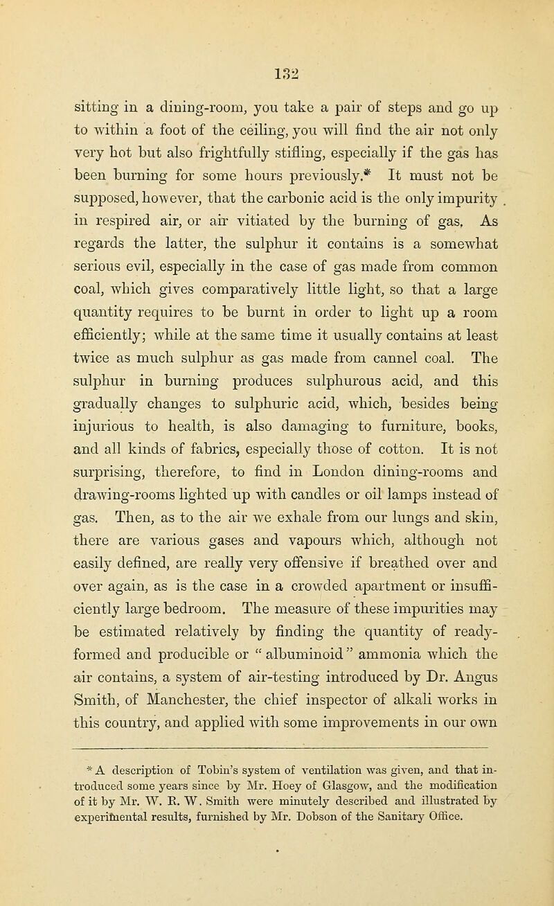 sitting in a dining-room, you take a pair of steps and go up to within a foot of the ceiling, you will find the air not only very hot but also frightfully stifling, especially if the gas has been burning for some hours previously.* It must not be supposed, however, that the carbonic acid is the only impurity in respired air, or air vitiated by the burning of gas. As regards the latter, the sulphur it contains is a somewhat serious evil, especially in the case of gas made from common coal, which gives comparatively little light, so that a large quantity requires to be burnt in order to light up a room efficiently; while at the same time it usually contains at least twice as much sulphur as gas made from cannel coal. The sulphur in burning produces sulphurous acid, and this gradually changes to sulphuric acid, which, besides being injurious to health, is also damaging to furniture, books, and all kinds of fabrics, especially those of cotton. It is not surprising, therefore, to find in London dining-rooms and drawing-rooms lighted up with candles or oil lamps instead of gas. Then, as to the air we exhale from our lungs and skin, there are various gases and vapours which, although not easily defined, are really very offensive if breathed over and over again, as is the case in a crowded apartment or insuffi- ciently large bedroom. The measure of these impurities may be estimated relatively by finding the quantity of ready- formed and producible or  albuminoid ammonia which the air contains, a system of air-testing introduced by Dr. Angus Smith, of Manchester, the chief inspector of alkali works in this country, and applied with some improvements in our own * A description of Tobin's system of ventilation was given, and that in- troduced some years since by Mr. Hoey of Glasgow, and tlie modification of it by Mr. W. E. W. Smith were minutely described and illustrated by experimental results, furnished by Mr. Dobson of the Sanitary Office.