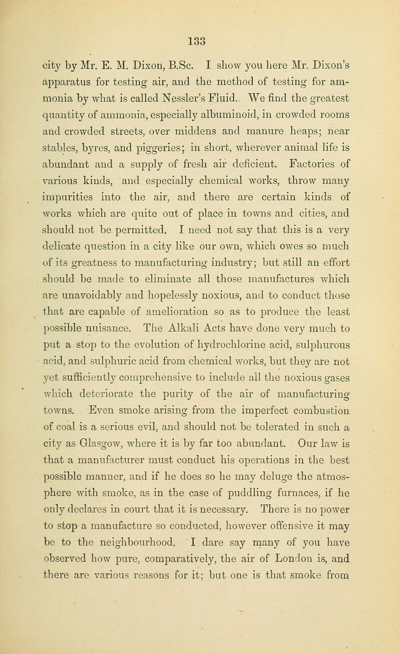 city by Mr. E. M. Dixon, B.Sc. I show you here Mr. Dixon's apparatus for testing air, and the method of testing for am- monia by what is called Nessler's Fluid. We find the greatest quantity of ammonia, especially albuminoid, in crowded rooms and crowded streets, over middens and manure heaps; near stables, byres, and piggeries; in short, wherever animal life is abundant and a supply of fresh air deficient. Factories of various kinds, and especially chemical works, throw many impurities into the air, and there are certain kinds of works which are quite out of place in towns and cities, and should not be permitted. I need not say that this is a very delicate question in a city like our own, which owes so much of its greatness to manufacturing industry; but still an effort should be made to eliminate all those manufactures which are unavoidably and hopelessly noxious, and to conduct those that are capable of amelioration so as to produce the least possible nuisance. The Alkali Acts have done very much to put a stop to the evolution of hydrochlorine acid, sulphurous acid, and sulphuric acid from chemical works, but they are not yet sufficiently comprehensive to include all the noxious gases which deteriorate the purity of the air of manufacturing towns. Even smoke arising from the imperfect combustion of coal is a serious evil, and should not be tolerated in such a city as Glasgow, where it is by far too abundant. Our law is that a manufacturer must conduct his operations in the best possible manner, and if he does so he may deluge the atmos- phere with smoke, as in the case of puddling furnaces, if he only declares in court that it is necessary. There is no power to stop a manufacture so conducted, however offensive it may be to the neighbourhood. ' I dare say many of you have observed how pure, comparatively, the air of London is, and there are various reasons for it; but one is that smoke from