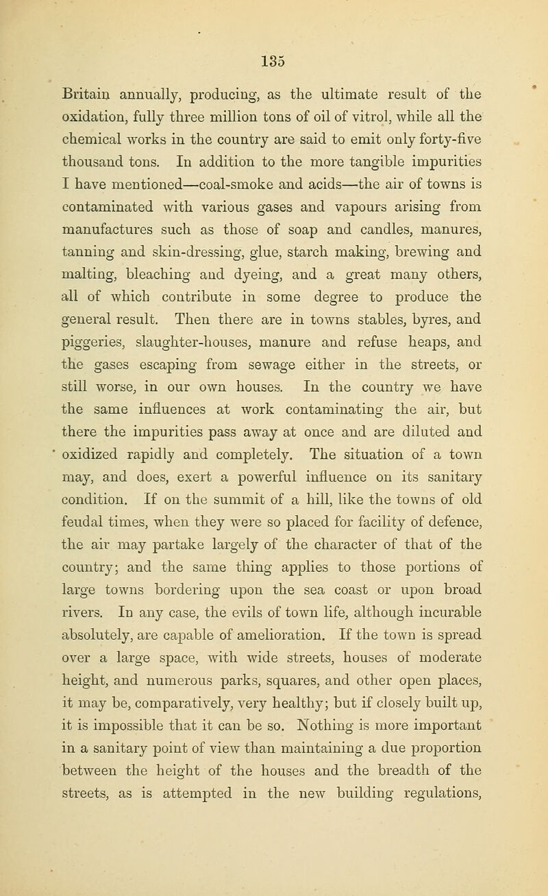 Britain annually, producing, as the ultimate result of the oxidation, fully three million tons of oil of vitrol, while all the chemical works in the country are said to emit only forty-five thousand tons. In addition to the more tangible impurities I have mentioned—coal-smoke and acids—the air of towns is contaminated with various gases and vapours arising from manufactures such as those of soap and candles, manures, tanning and skin-dressing, glue, starch making, brewing and malting, bleaching and dyeing, and a great many others, all of which contribute in some degree to produce the general result. Then there are in towns stables, byres, and piggeries, slaughter-houses, manure and refuse heaps, and the gases escaping from sewage either in the streets, or still worse, in our own houses. In the country we have the same influences at work contaminating the air, but there the impurities pass away at once and are diluted and oxidized rapidly and completely. The situation of a town may, and does, exert a powerful influence on its sanitary condition. If on the summit of a hill, like the towns of old feudal times, when they were so placed for facility of defence, the air may partake largely of the character of that of the country; and the same thing applies to those portions of large towns bordering upon the sea coast or upon broad rivers. In any case, the evils of town life, although incurable absolutely, are capable of amelioration. If the town is spread over a large space, with wide streets, houses of moderate height, and numerous parks, squares, and other open places, it may be, comparatively, very healthy; but if closely built up, it is impossible that it can be so. Nothing is more important in a sanitary point of view than maintaining a due proportion between the height of the houses and the breadth of the streets, as is attempted in the new building regulations,