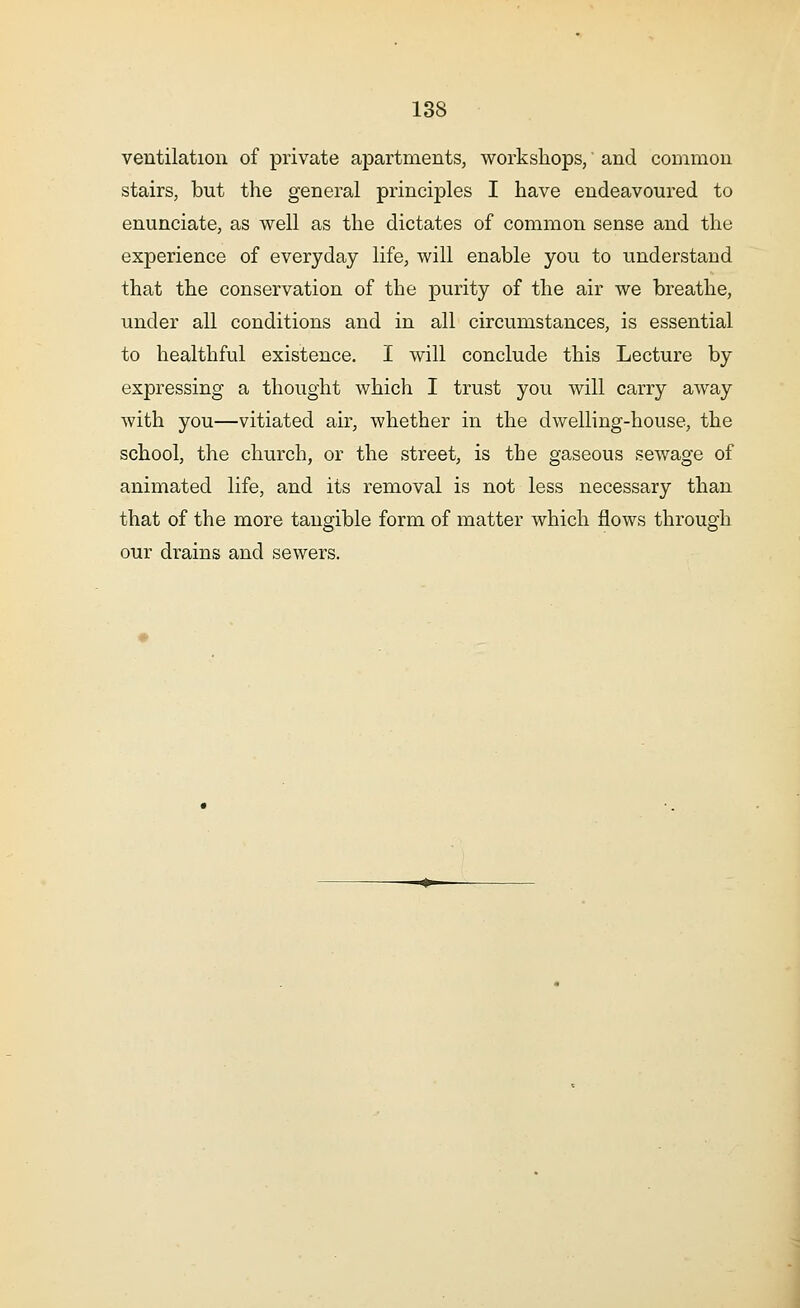 ventilation of private apartments, workshops, and common stairs, but the general principles I have endeavoured to enunciate, as well as the dictates of common sense and the experience of everyday life, will enable you to understand that the conservation of the purity of the air we breathe, under all conditions and in all circumstances, is essential to healthful existence. I will conclude this Lecture by expressing a thought which I trust you will carry away with you—vitiated air, whether in the dwelling-house, the school, the church, or the street, is the gaseous sewage of animated life, and its removal is not less necessary than that of the more tangible form of matter which flows through our drains and sewers.