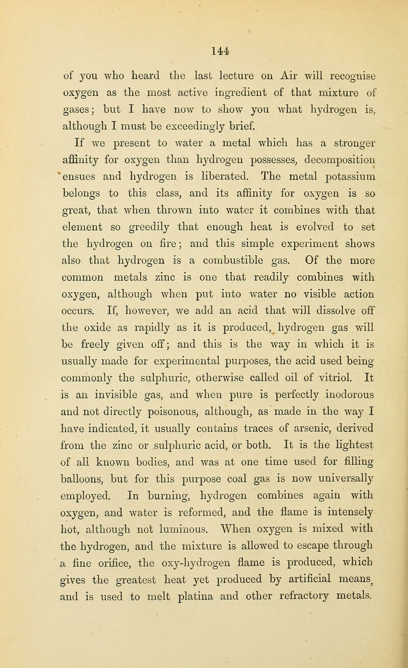 of you who heard the last lecture on Air will recognise oxygen as the most active ingredient of that mixture of gases; but I have now to show you what hydrogen is, although I must be exceedingly brief. If we present to water a metal which has a stronger affinity for oxygen than hydrogen possesses, decomposition * ensues and hydrogen is liberated. The metal potassium belongs to this class, and its affinity for oxygen is so great, that when thrown into water it combines with that element so greedily that enough heat is evolved to set the hydrogen on fire; and this simple experiment shows also that hydrogen is a combustible gas. Of the more common metals zinc is one that readily combines with oxygen, although when put into water no visible action occurs. If, however, we add an acid that will dissolve off the oxide as rapidly as it is produced, hydrogen gas will be freely given off; and this is the way in which it is usually made for experimental purposes, the acid used being commonly the sulphuric, otherwise called oil of vitriol. It is an invisible gas, and when pure is perfectly inodorous and not directly poisonous, although, as made in the way I have indicated, it usually contains traces of arsenic, derived from the zinc or sulphuric acid, or both. It is the lightest of all known bodies, and was at one time used for filling balloons, but for this purpose coal gas is now universally employed. In burning, hydrogen combines again with oxygen, and water is reformed, and the flame is intensely hot, although not luminous. When oxygen is mixed with the hydrogen, and the mixture is allowed to escape through a fine orifice, the oxy-hydrogen flame is produced, which gives the greatest heat yet produced by artificial means^ and is used to melt platina and other refractory metals.