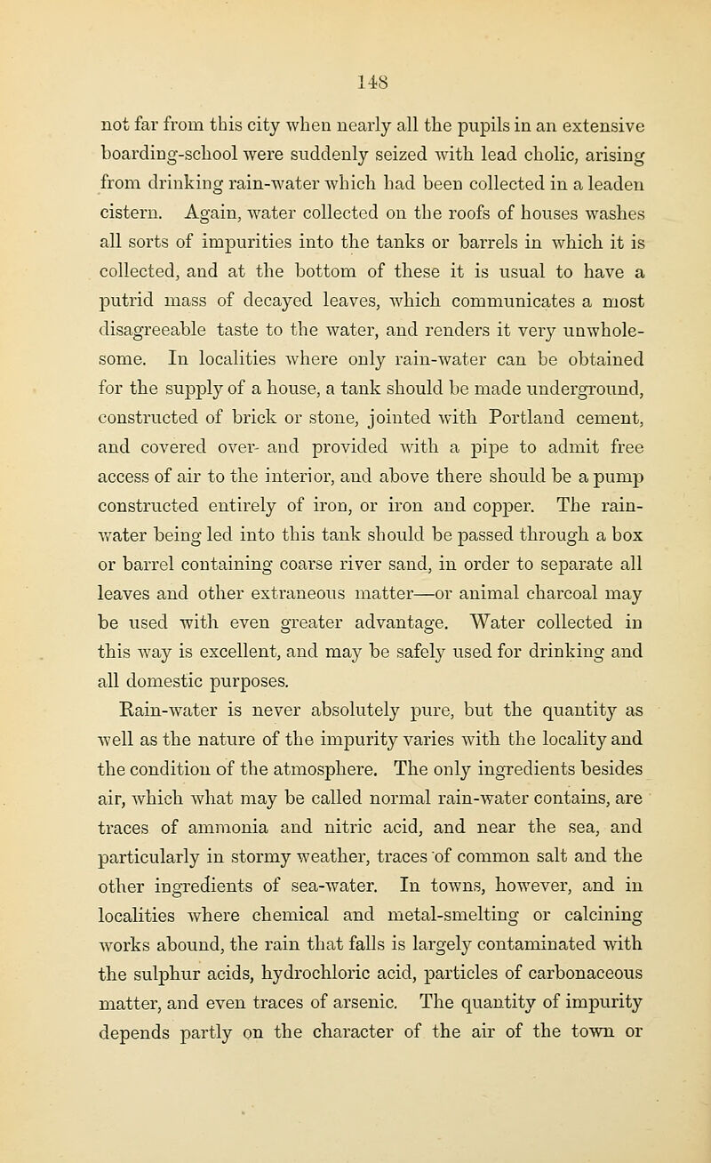 not far from this city when nearly all the pupils in an extensive boarding-school were suddenly seized with lead cholic, arising from drinking rain-water which had been collected in a leaden cistern. Again, water collected on the roofs of houses washes all sorts of impurities into the tanks or barrels in which it is collected, and at the bottom of these it is usual to have a putrid mass of decayed leaves, which communicates a most disagreeable taste to the water, and renders it very unwhole- some. In localities where only rain-water can be obtained for the supply of a house, a tank should be made underground, constructed of brick or stone, jointed with Portland cement, and covered over- and provided with a pipe to admit free access of air to the interior, and above there should be a pump constructed entirely of iron, or iron and copper. The rain- water being led into this tank should be passed through a box or barrel containing coarse river sand, in order to separate all leaves and other extraneous matter—or animal charcoal may be used with even greater advantage. Water collected in this way is excellent, and may be safely used for drinking and all domestic purposes. Rain-water is never absolutely pure, but the quantity as well as the nature of the impurity varies with the locality and the condition of the atmosphere. The only ingredients besides air, which what may be called normal rain-water contains, are traces of ammonia and nitric acid, and near the sea, and particularly in stormy weather, traces of common salt and the other ingredients of sea-water. In towns, however, and in localities where chemical and metal-smelting or calcining works abound, the rain that falls is largely contaminated with the sulphur acids, hydrochloric acid, particles of carbonaceous matter, and even traces of arsenic. The quantity of impurity depends partly on the character of the air of the town or