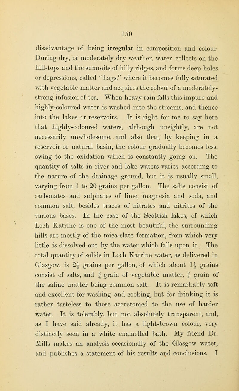 disadvantage of being irregular in composition and colour During dry, or moderately dry weather, water collects on the hill-tops and the summits of hilly ridges, and forms deep holes or depressions, called  hags, where it becomes fully saturated with vegetable matter and acquires the colour of a moderately- strong infusion of tea. When heavy rain falls this impure and highly-coloured water is washed into the streams, and thence into the lakes or reservoirs. It is right for me to say here that highly-coloured waters, although unsightly, are not necessarily unwholesome, and also that, by keeping in a reservoir or natural basin, the colour gradually becomes less, owing to the oxidation which is constantly going on. The quantity of salts in river and lake waters varies according to the nature of the drainage ground, but it is usually small, varying from 1 to 20 grains per gallon. The salts consist of carbonates and sulphates of lime, magnesia and soda, and common salt, besides traces of nitrates and nitrites of the various bases. In the case of the Scottish lakes, of which Loch Katrine is one of the most beautiful, the surrounding hills are mostly of the mica-slate formation, from which very little is dissolved out by the water which falls upon it. The total quantity of solids in Loch Katrine water, as delivered in Glasgow, is 2^ grains per gallon, of which about 1J grains consist of salts, and f grain of vegetable matter, f grain of the saline matter being common salt. It is remarkably soft and excellent for washing and cooking, but for drinking it is rather tasteless to those accustomed to the use of harder water. It is tolerably, but not absolutely transparent, and, as I have said already, it has a light-brown colour, very distinctly seen in a white enamelled bath. My friend Dr. Mills makes an analysis occasionally of the Glasgow water, and publishes a statement of his results and conclusions. I