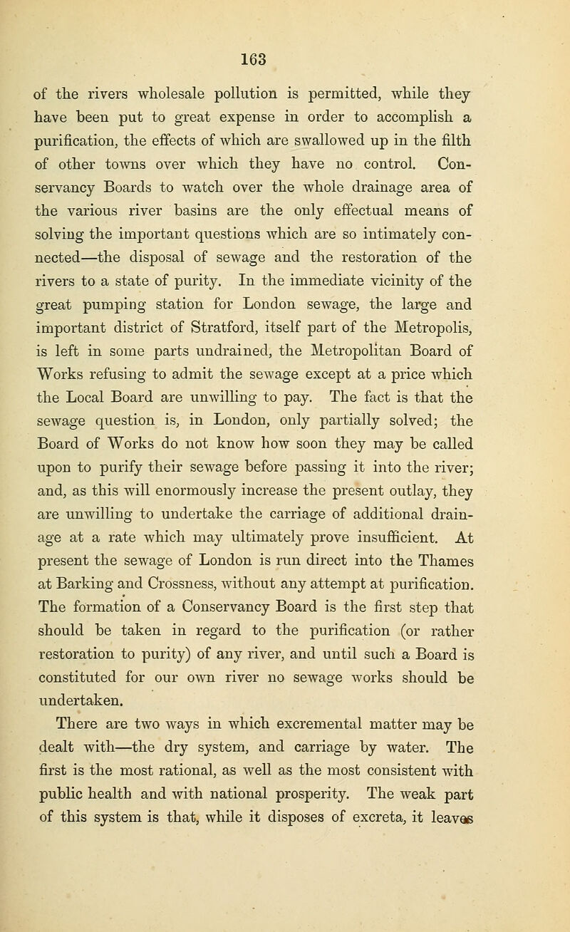 of the rivers wholesale pollution is permitted, while they have been put to great expense in order to accomplish a purification, the effects of which are swallowed up in the filth of other towns over which they have no control. Con- servancy Boards to watch over the whole drainage area of the various river basins are the only effectual means of solving the important questions which are so intimately con- nected—the disposal of sewage and the restoration of the rivers to a state of purity. In the immediate vicinity of the great pumping station for London sewage, the large and important district of Stratford, itself part of the Metropolis, is left in some parts undrained, the Metropolitan Board of Works refusing to admit the sewage except at a price which the Local Board are unwilling to pay. The fact is that the sewage question is, in London, only partially solved; the Board of Works do not know how soon they may be called upon to purify their sewage before passing it into the river; and, as this will enormously increase the present outlay, they are unwilling to undertake the carriage of additional drain- age at a rate which may ultimately prove insufficient. At present the sewage of London is run direct into the Thames at Barking and Crossness, without any attempt at purification. The formation of a Conservancy Board is the first step that should be taken in regard to the purification (or rather restoration to purity) of any river, and until such a Board is constituted for our own river no sewage works should be undertaken. There are two ways in which excremental matter may be dealt with—the dry system, and carriage by water. The first is the most rational, as well as the most consistent wTith public health and with national prosperity. The weak part of this system is that, while it disposes of excreta, it leaves