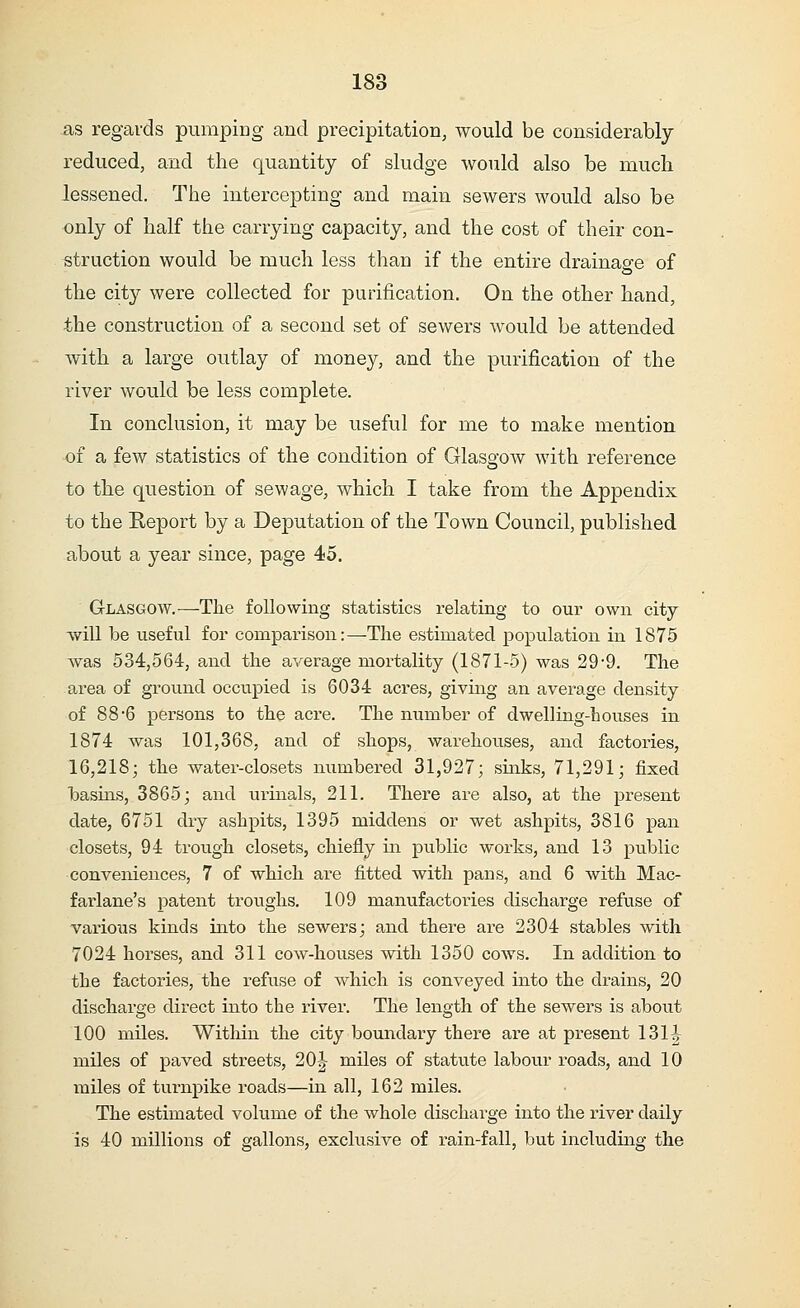 as regards pumping and precipitation, would be considerably reduced, and the quantity of sludge would also be much lessened. The intercepting and main sewers would also be only of half the carrying capacity, and the cost of their con- struction would be much less than if the entire drainage of o the city were collected for purification. On the other hand, the construction of a second set of sewers would be attended with a large outlay of money, and the purification of the river would be less complete. In conclusion, it may be useful for me to make mention of a few statistics of the condition of Glasgow with reference to the question of sewage, which I take from the Appendix to the Report by a Deputation of the Town Council, published about a year since, page 45. Glasgow.—The following statistics relating to our own city- will be useful for comparison:—The estimated population in 1875 was 534,564, and the average mortality (1871-5) was 29-9. The area of ground occupied is 6034 acres, giving an average density of 88*6 persons to the acre. The number of dwelling-houses in 1874 was 101,368, and of shops, warehouses, and factories, 16,218; the water-closets numbered 31,927; sinks, 71,291; fixed basins, 3865; and urinals, 211. There are also, at the present date, 6751 dry ashpits, 1395 middens or wet ashpits, 3816 pan closets, 94 trough closets, chiefly in public works, and 13 public conveniences, 7 of which are fitted with pans, and 6 with Mac- farlane's patent troughs. 109 manufactories discharge refuse of various kinds into the sewers; and there are 2304 stables with 7024 horses, and 311 cow-houses with 1350 cows. In addition to the factories, the refuse of which is conveyed into the drains, 20 discharge direct into the river. The length of the sewers is about 100 miles. Within the city boundary there are at present 131| miles of paved streets, 20| miles of statute labour roads, and 10 miles of turnpike roads—in all, 162 miles. The estimated volume of the whole discharge into the river daily is 40 millions of gallons, exclusive of rain-fall, but including the