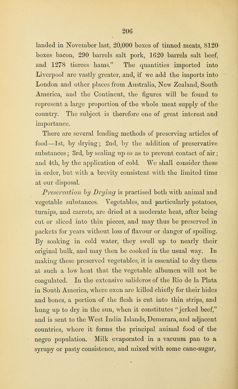 landed in November last, 20,000 boxes of tinned meats, 8120 boxes bacon, 290 barrels salt pork, 1620 barrels salt beef, and 1278 tierces hams. The quantities imported into Liverpool are vastly greater, and, if we add the imports into London and other places from Australia, New Zealand, South America, and the Continent, the figures will be found to represent a large proportion of the whole meat supply of the country. The subject is therefore one of great interest and importance. There are several leading methods of preserving articles of food—1st, by drying; 2nd, by the addition of preservative substances; 3rd, by sealing up so as to prevent contact of air; and 4th, by the application of cold. We shall consider these in order, but with a brevity consistent with the limited time at our disposal. Preservation by Drying is practised both with animal and vegetable substances. Vegetables, and particularly potatoes, turnips, and carrots, are dried at a moderate heat, after being cut or sliced into thin pieces, and may thus be preserved in packets for years without loss of flavour or danger of spoiling. By soaking in cold water, they swell up to nearly their original bulk, and may then be cooked in the usual way. In making these preserved vegetables, it is essential to dry them at such a low heat that the vegetable albumen will not be coagulated. In the extensive salideros of the Rio de la Plata in South America, where oxen are killed chiefly for their hides and bones, a portion of the flesh is cut into thin strips, and hung up to dry in the sun, when it constitutes jerked beef, and is sent to the West India Islands, Demerara, and adjacent countries, where it forms the principal animal food of the negro population. Milk evaporated in a vacuum pan to a syrupy or pasty consistence, and mixed with some cane-sugar,