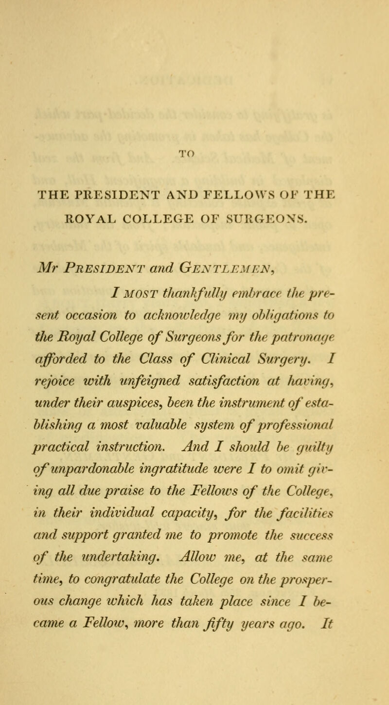 TO THE PRESIDENT AND FELLOWS OF THE ROYAL COLLEGE OF SURGEONS. Mr President and Gentlemen, I MOST thankfully embrace the pre- sent occasion to acknoivledge my obligations to the Royal College of Surgeons for the patronage afforded to the Class of Clinical Surgery. I rejoice with unfeigned satisfaction at having, under their auspices, been the instrument of esta- blishing a most valuable system of professional practical instruction. And I should be guilty of unpardonable ingratitude were I to omit giv- ing all due praise to the Fellows of the College, in their individual capacity, for the facilities and support granted me to promote the success of the undertaking. Allow me, at the same time, to congratulate the College on the prosper- ous change which has taken place since I be- came a Fellow, more than fifty years ago. It