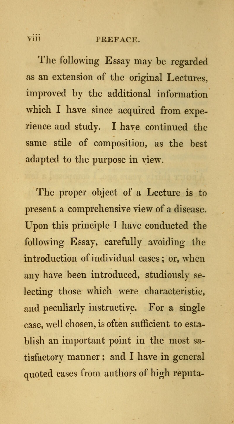 Vlll PREFACE. The following Essay may be regarded as an extension of the original Lectures, improved by the additional information which I have since acquired from expe- rience and study. I have continued the same stile of composition, as the best adapted to the purpose in view. The proper object of a Lecture is to present a comprehensive view of a disease. Upon this principle I have conducted the following Essay, carefully avoiding the introduction of individual cases; or, when any have been introduced, studiously se- lecting those which were characteristic, and peculiarly instructive. For a single case, well chosen, is often sufficient to esta- blish an important point in the most sa- tisfactory manner; and I have in general quoted cases from authors of high reputa-