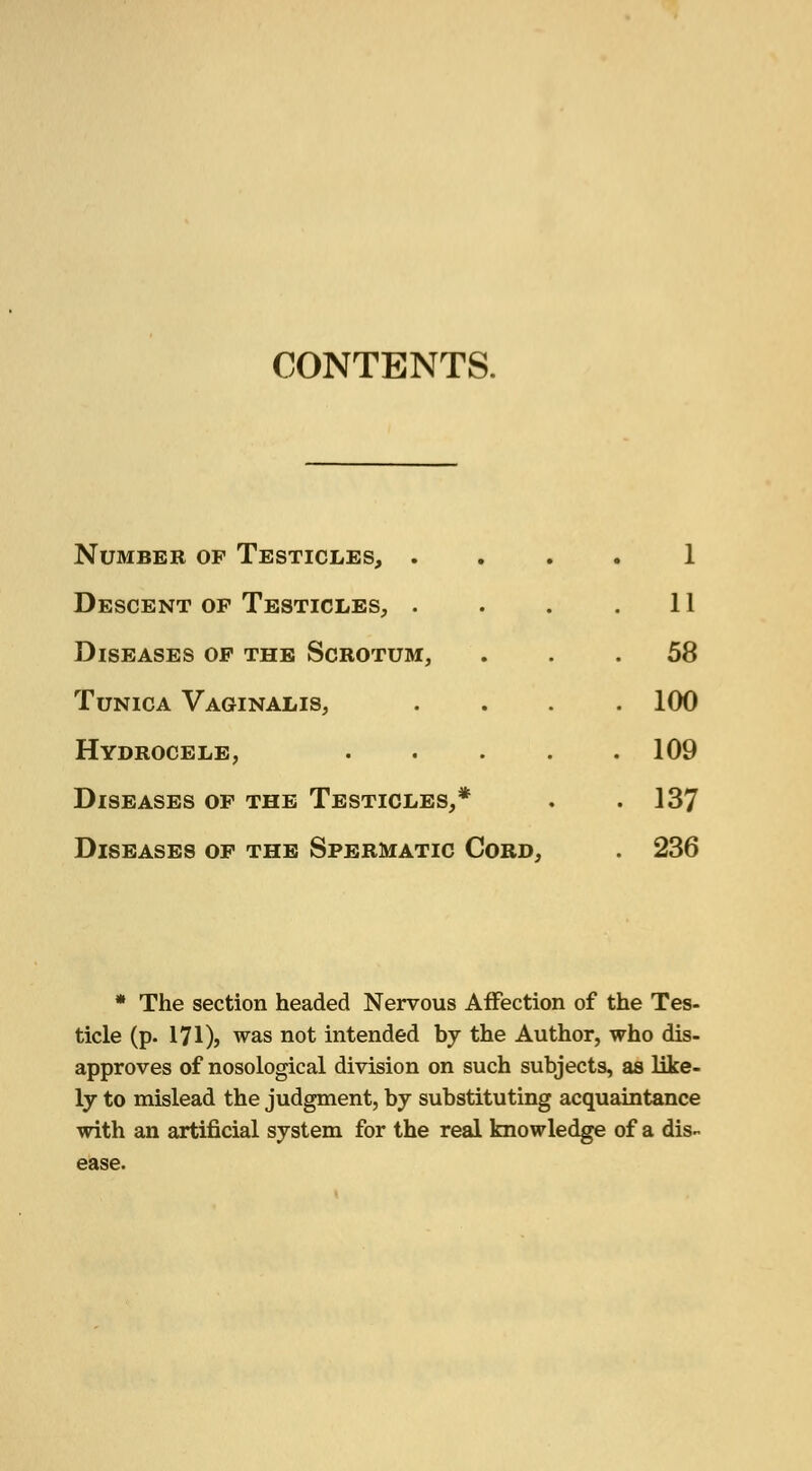 CONTENTS. Number of Testicles, . Descent of Testicles, . Diseases of the Scrotum, Tunica Vaginalis, Hydrocele, Diseases of the Testicles,* Diseases of the Spermatic Cord, 1 11 58 100 109 137 236 * The section headed Nervous Affection of the Tes- ticle (p. 171)5 was not intended by the Author, who dis- approves of nosological division on such subjects, as like- ly to mislead the judgment, by substituting acquaintance with an artificial system for the real knowledge of a dis- ease.