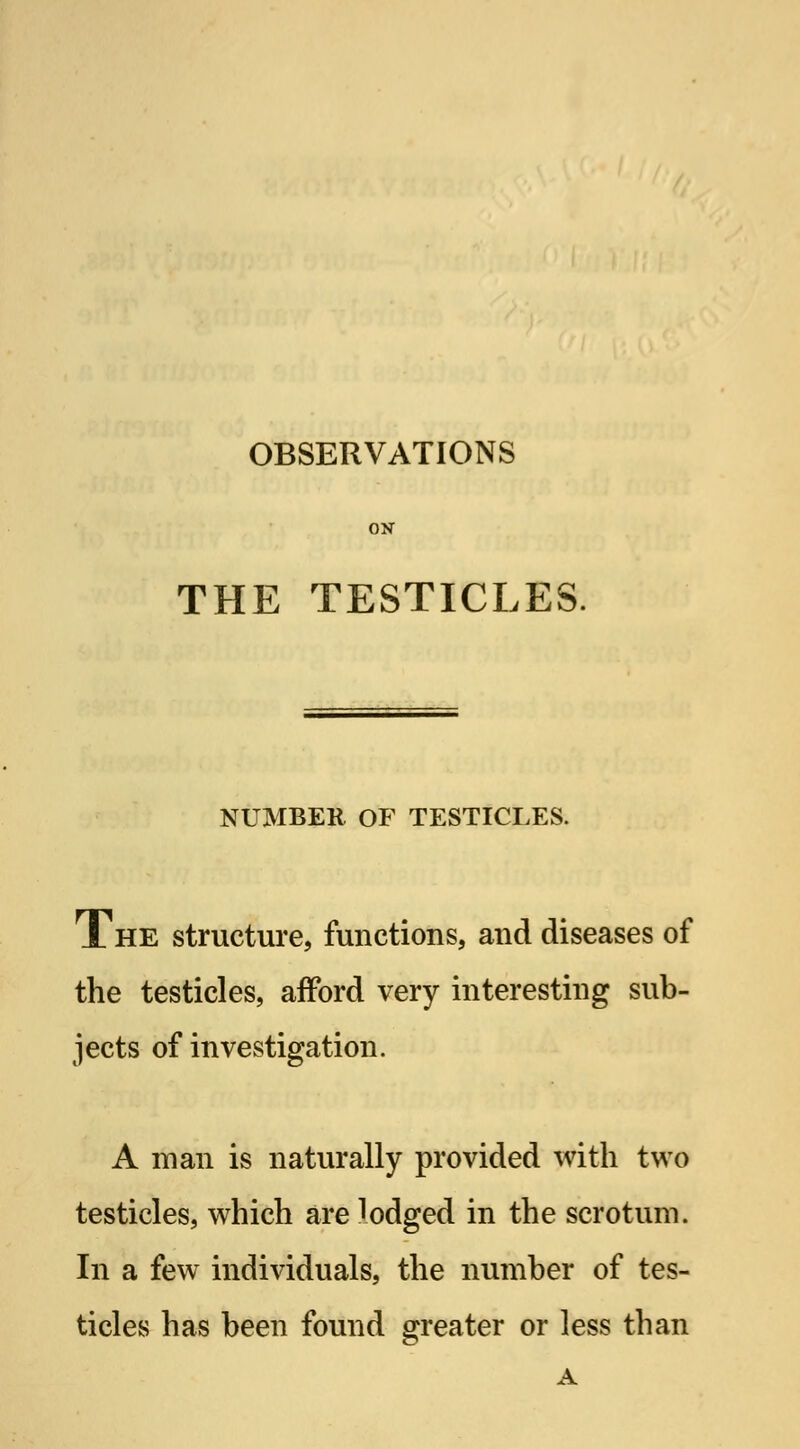 OBSERVATIONS ON THE TESTICLES. NUMBER OF TESTICLES. JL he structure, functions, and diseases of the testicles, afford very interesting sub- jects of investigation. A man is naturally provided with two testicles, which are lodged in the scrotum. In a few individuals, the number of tes- ticles has been found greater or less than A