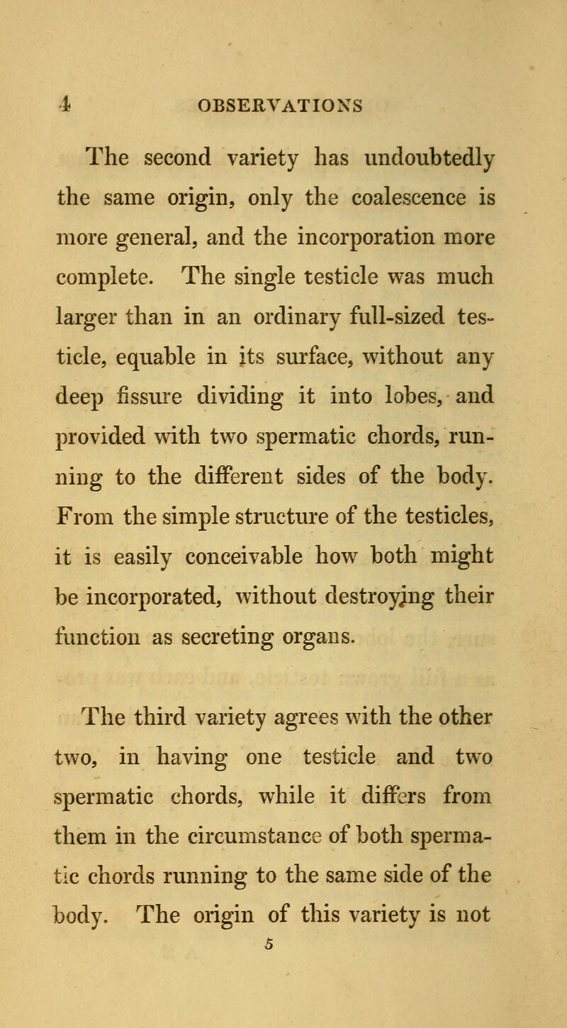 The second variety has undoubtedly the same origin, only the coalescence is more general, and the incorporation more complete. The single testicle was much larger than in an ordinary full-sized tes- ticle, equable in its surface, without any deep fissure dividing it into lobes, and provided with two spermatic chords, run- ning to the different sides of the body. From the simple structure of the testicles, it is easily conceivable how both might be incorporated, without destroying their function as secreting organs. The third variety agrees with the other two, in having one testicle and two spermatic chords, while it differs from them in the circumstance of both sperma- tic chords running to the same side of the body. The origin of this variety is not