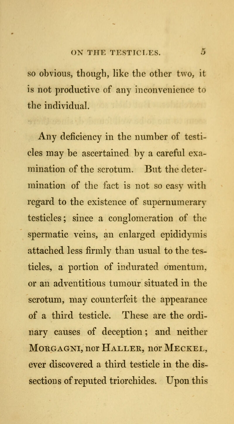 so obvious, though, like the other two, it is not productive of any inconvenience to the individual. Any deficiency in the number of testi- cles may be ascertained by a careful exa- mination of the scrotum. But the deter- mination of the fact is not so easy with regard to the existence of supernumerary testicles; since a conglomeration of the spermatic veins, an enlarged epididymis attached less firmly than usual to the tes- ticles, a portion of indurated omentum, or an adventitious tumour situated in the scrotum, may counterfeit the appearance of a third testicle. These are the ordi- nary causes of deception; and neither Mougagni, nor Haller, nor Meckel, ever discovered a third testicle in the dis- sections of reputed triorchides. Upon this