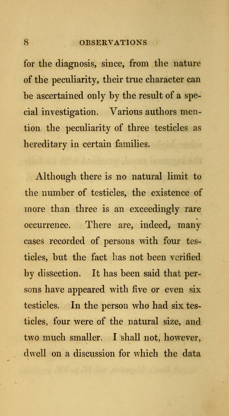 for the diagnosis, since, from the nature of the peculiarity, their true character can be ascertained only by the result of a spe- cial investigation. Various authors men- tion the peculiarity of three testicles as hereditary in certain families. Although there is no natural limit to the number of testicles, the existence of more than three is an exceedingly rare occurrence. There are, indeed, many cases recorded of persons with four tes- ticles, but the fact has not been verified by dissection. It has been said that per- sons have appeared with five or even six testicles. In the person who had six tes- ticles, four were of the natural size, and two much smaller. I shall not, however, dwell on a discussion for which the data