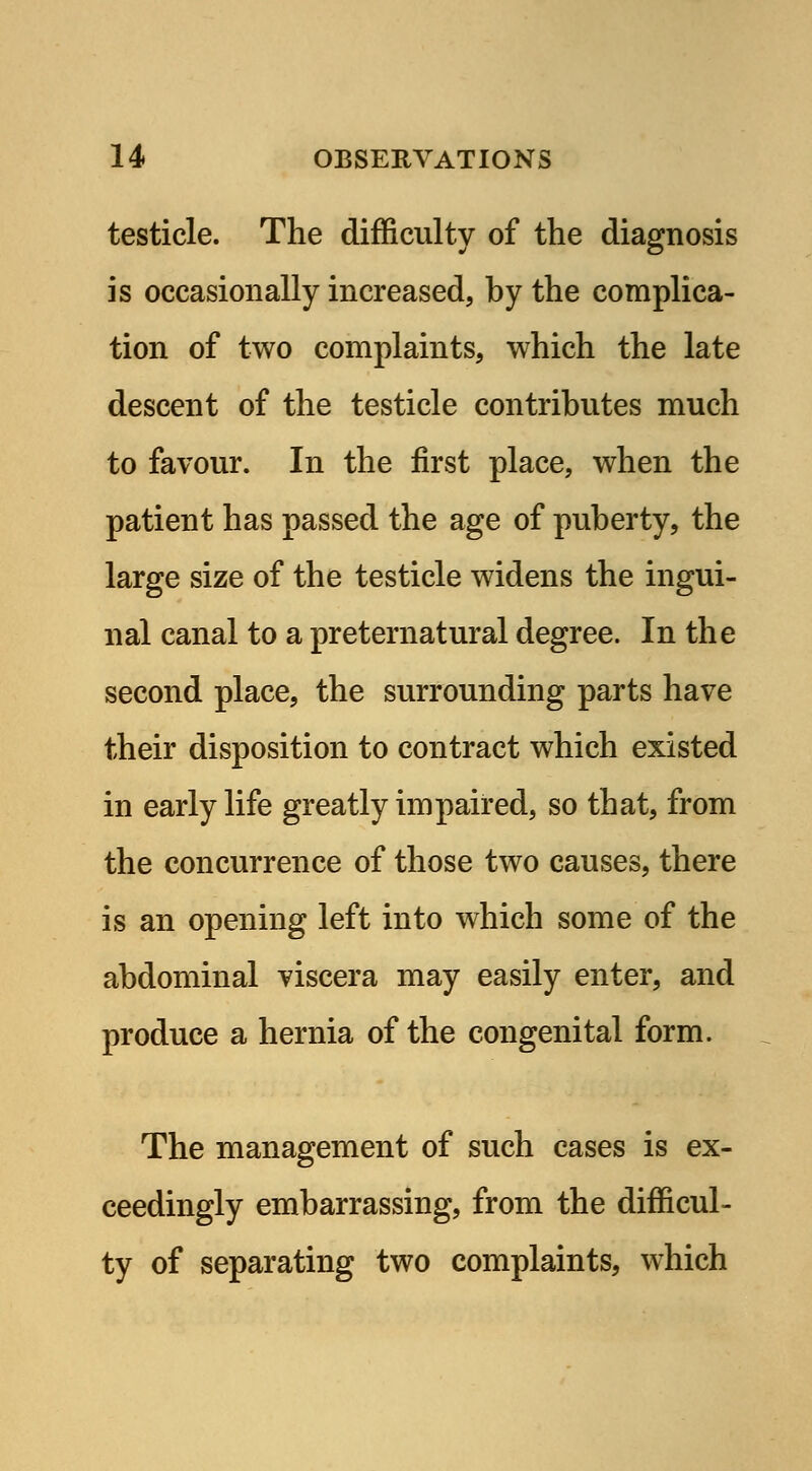 testicle. The difficulty of the diagnosis is occasionally increased, by the complica- tion of two complaints, which the late descent of the testicle contributes much to favour. In the first place, when the patient has passed the age of puberty, the large size of the testicle widens the ingui- nal canal to a preternatural degree. In the second place, the surrounding parts have their disposition to contract which existed in early life greatly impaired, so that, from the concurrence of those two causes, there is an opening left into which some of the abdominal viscera may easily enter, and produce a hernia of the congenital form. The management of such cases is ex- ceedingly embarrassing, from the difficul- ty of separating two complaints, which