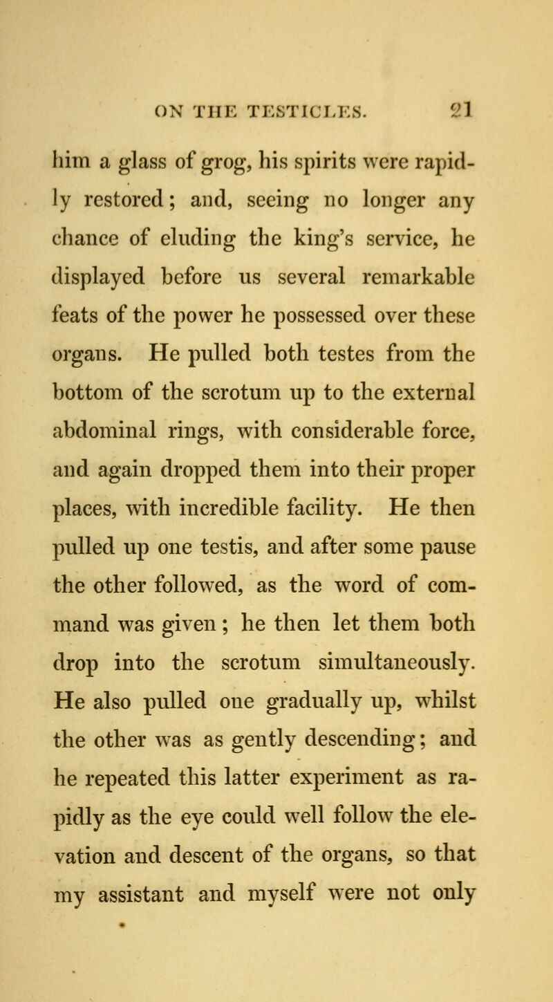 him a glass of grog, his spirits were rapid- ly restored; and, seeing no longer any chance of eluding the king's service, he displayed before us several remarkable feats of the power he possessed over these organs. He pulled both testes from the bottom of the scrotum up to the external abdominal rings, with considerable force, and again dropped them into their proper places, with incredible facility. He then pulled up one testis, and after some pause the other followed, as the word of com- mand was given; he then let them both drop into the scrotum simultaneously. He also pulled oue gradually up, whilst tbe other was as gently descending; and he repeated this latter experiment as ra- pidly as the eye could well follow the ele- vation and descent of the organs, so that my assistant and myself were not only