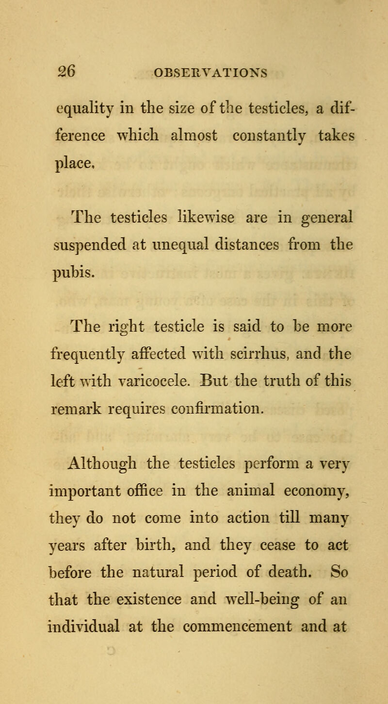 equality in the size of the testicles, a dif- ference which almost constantly takes place, The testicles likewise are in general suspended at unequal distances from the puhis. The right testicle is said to be more frequently affected with scirrhus, and the left with varicocele. But the truth of this remark requires confirmation. Although the testicles perform a very important office in the animal economy, they do not come into action till many years after birth, and they cease to act before the natural period of death. So that the existence and well-being of an individual at the commencement and at