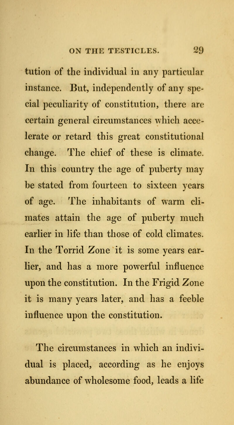 tution of the individual in any particular instance. But, independently of any spe- cial peculiarity of constitution, there are certain general circumstances which acce- lerate or retard this great constitutional change. The chief of these is climate. In this country the age of puberty may be stated from fourteen to sixteen years of age. The inhabitants of warm cli- mates attain the age of puberty much earlier in life than those of cold climates. In the Torrid Zone it is some years ear- lier, and has a more powerful influence upon the constitution. In the Frigid Zone it is many years later, and has a feeble influence upon the constitution. The circumstances in which an indivi- dual is placed, according as he enjoys abundance of wholesome food, leads a life