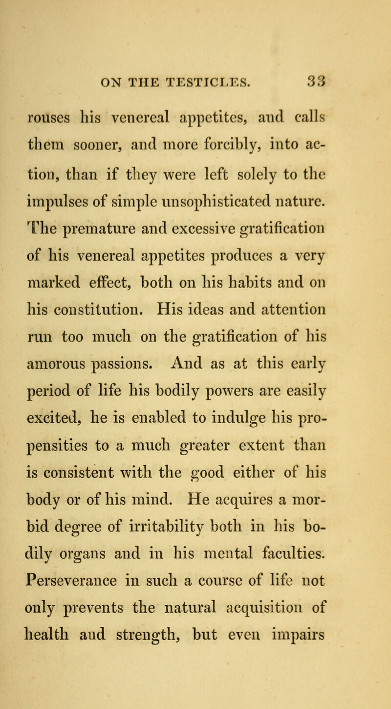 rouses his venereal appetites, and calls them sooner, and more forcibly, into ac- tion, than if they were left solely to the impulses of simple unsophisticated nature. The premature and excessive gratification of his venereal appetites produces a very marked effect, both on his habits and on his constitution. His ideas and attention run too much on the gratification of his amorous passions. And as at this early period of life his bodily powers are easily excited, he is enabled to indulge his pro- pensities to a much greater extent than is consistent with the good either of his body or of his mind. He acquires a mor- bid degree of irritability both in his bo- dily organs and in his mental faculties. Perseverance in such a course of life not only prevents the natural acquisition of health aud strength, but even impairs