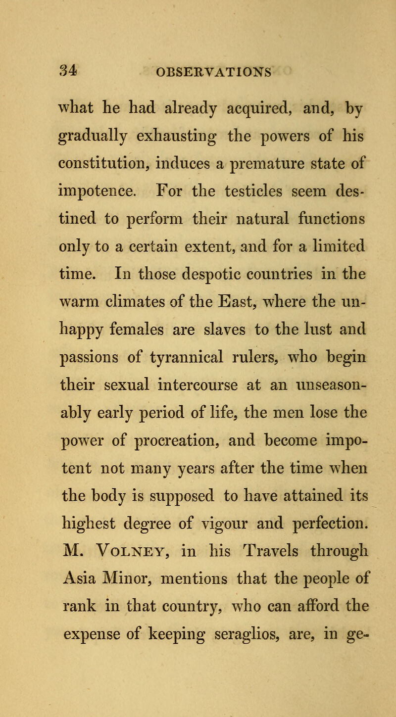 what he had already acquired, and, by gradually exhausting the powers of his constitution, induces a premature state of impotence. For the testicles seem des- tined to perform their natural functions only to a certain extent, and for a limited time. In those despotic countries in the warm climates of the East, where the un- happy females are slaves to the lust and passions of tyrannical rulers, who begin their sexual intercourse at an unseason- ably early period of life, the men lose the power of procreation, and become impo- tent not many years after the time when the body is supposed to have attained its highest degree of vigour and perfection. M. Volney, in his Travels through Asia Minor, mentions that the people of rank in that country, who can afford the expense of keeping seraglios, are, in ge-