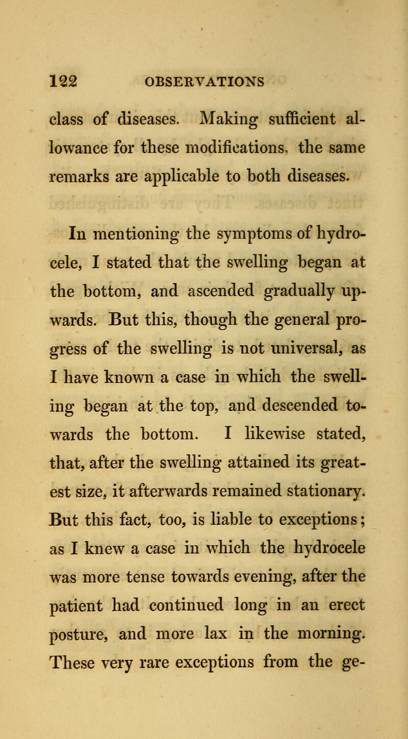 class of diseases. Making sufficient al- lowance for these modifications, the same remarks are applicable to both diseases. In mentioning the symptoms of hydro- cele, I stated that the swelling began at the bottom, and ascended gradually up- wards. But this, though the general pro- gress of the swelling is not universal, as I have known a case in which the swell- ing began at the top, and descended to- wards the bottom. I likewise stated, that, after the swelling attained its great- est size, it afterwards remained stationary. But this fact, too, is liable to exceptions; as I knew a case in which the hydrocele was more tense towards evening, after the patient had continued long in an erect posture, and more lax in the morning. These very rare exceptions from the ge-