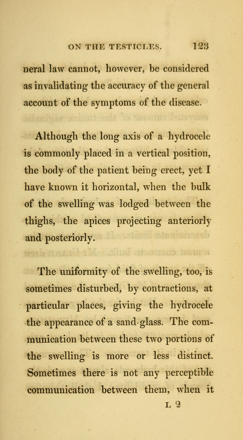 neral law cannot, however, be considered as invalidating the accuracy of the general account of the symptoms of the disease. Although the long axis of a hydrocele is commonly placed in a vertical position, the body of the patient being erect, yet I have known it horizontal, when the bulk of the swelling was lodged between the thighs, the apices projecting anteriorly and posteriorly. The uniformity of the swelling, too, is sometimes disturbed, by contractions, at particular places, giving the hydrocele the appearance of a sand glass. The com- munication between these two portions of the swelling is more or less distinct. Sometimes there is not any perceptible communication between them, when it l 9