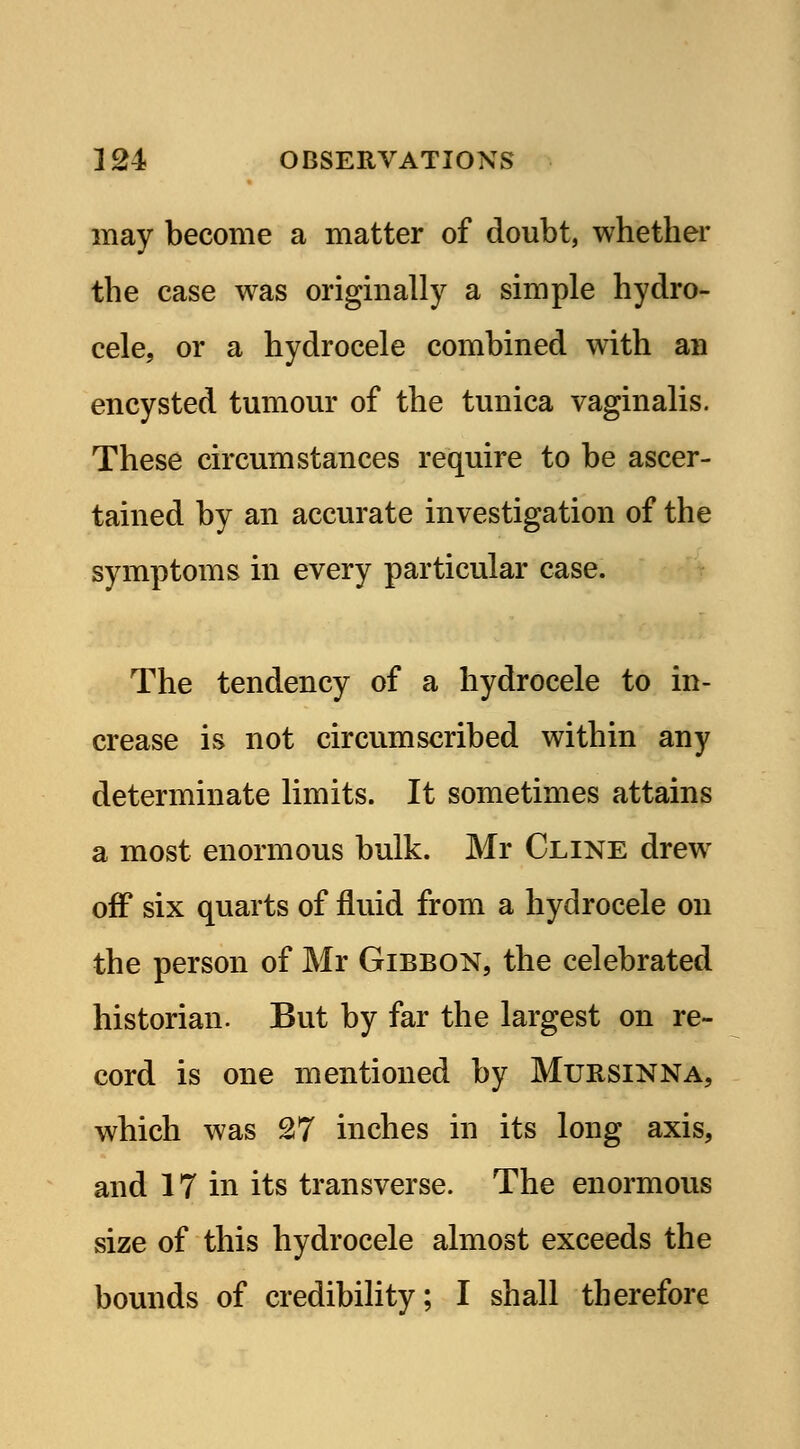 may become a matter of doubt, whether the case was originally a simple hydro- cele, or a hydrocele combined with an encysted tumour of the tunica vaginalis. These circumstances require to be ascer- tained by an accurate investigation of the symptoms in every particular case. The tendency of a hydrocele to in- crease is not circumscribed within any determinate limits. It sometimes attains a most enormous bulk. Mr Cline drew off six quarts of fluid from a hydrocele on the person of Mr Gibbon, the celebrated historian. But by far the largest on re- cord is one mentioned by Mursinna, which was 27 inches in its long axis, and 17 in its transverse. The enormous size of this hydrocele almost exceeds the