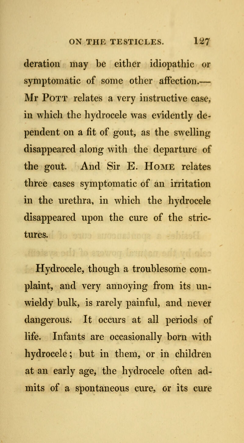deration may be either idiopathic or symptomatic of some other affection.— Mr Pott relates a very instructive case, in which the hydrocele was evidently de- pendent on a fit of gout, as the swelling disappeared along with the departure of the gout. And Sir E. Home relates three cases symptomatic of an irritation in the urethra, in which the hydrocele disappeared upon the cure of the stric- tures. Hydrocele, though a troublesome com- plaint, and very annoying from its un- wieldy bulk, is rarely painful, and never dangerous. It occurs at all periods of life. Infants are occasionally born with hydrocele; but in them, or in children at an early age, the hydrocele often ad- mits of a spontaneous cure, or its cure