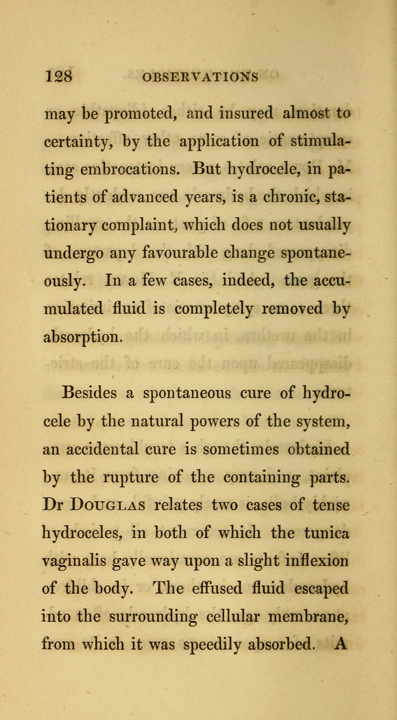 may be promoted, and insured almost to certainty, by the application of stimula- ting embrocations. But hydrocele, in pa- tients of advanced years, is a chronic, sta- tionary complaint, which does not usually undergo any favourable change spontane- ously. In a few cases, indeed, the accu- mulated fluid is completely removed by absorption. Besides a spontaneous cure of hydro- cele by the natural powers of the system, an accidental cure is sometimes obtained by the rupture of the containing parts. Dr Douglas relates two cases of tense hydroceles, in both of which the tunica vaginalis gave way upon a slight inflexion of the body. The effused fluid escaped into the surrounding cellular membrane, from which it was speedily absorbed. A