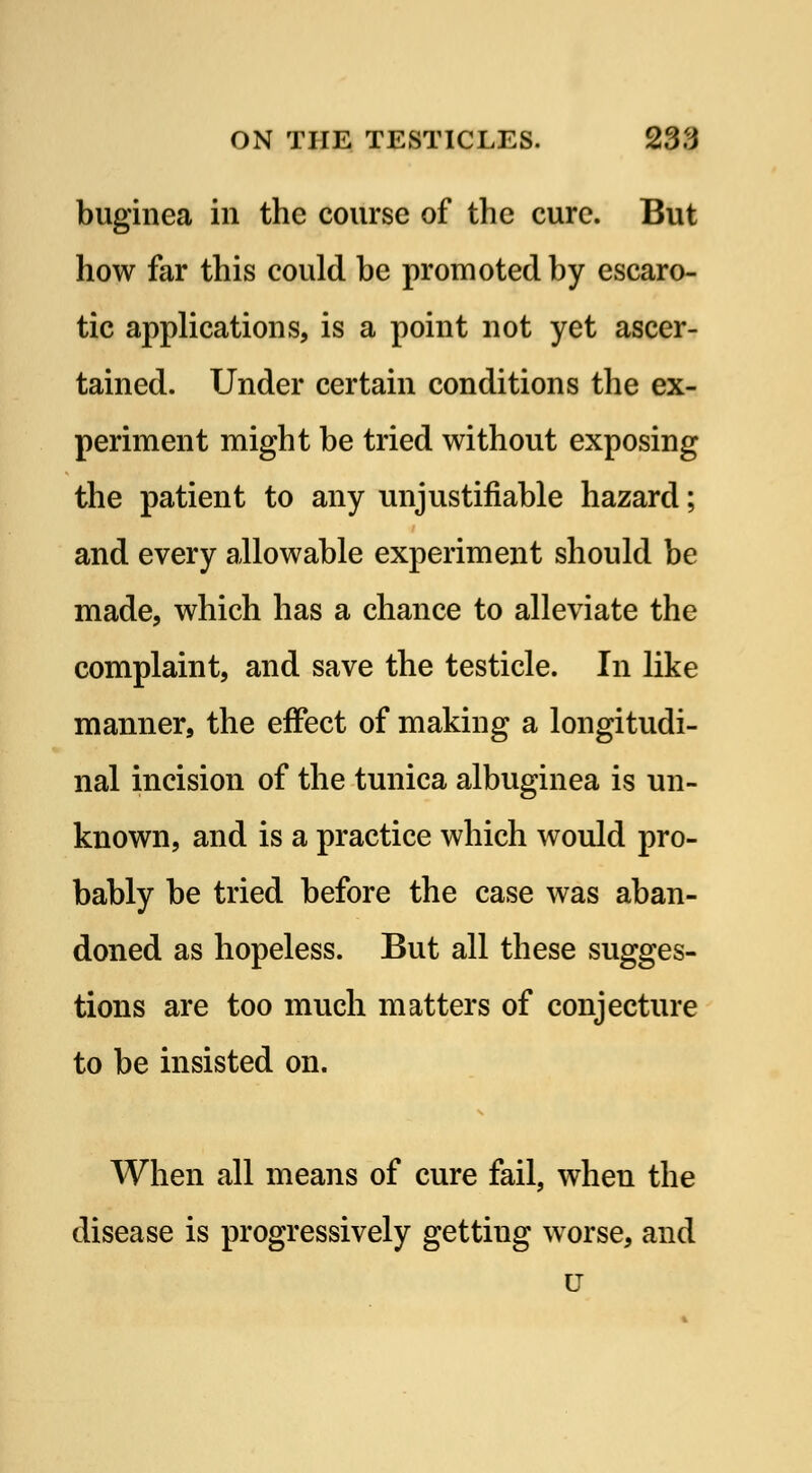 buginea in the course of the cure. But how far this could be promoted by escaro- tic applications, is a point not yet ascer- tained. Under certain conditions the ex- periment might be tried without exposing the patient to any unjustifiable hazard; and every allowable experiment should be made, which has a chance to alleviate the complaint, and save the testicle. In like manner, the effect of making a longitudi- nal incision of the tunica albuginea is un- known, and is a practice which would pro- bably be tried before the case was aban- doned as hopeless. But all these sugges- tions are too much matters of conjecture to be insisted on. When all means of cure fail, wheu the disease is progressively gettiug worse, and u