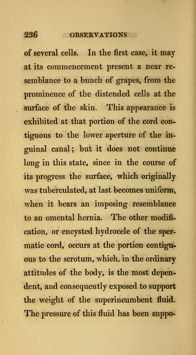 of several cells. In the first case, it may at its commencement present a near re- semblance to a bunch of grapes, from the prominence of the distended cells at the surface of the skin, This appearance is exhibited at that portion of the cord con- tiguous to the lower aperture of the in- guinal canal; but it does not continue long in this state, since in the course of its progress the surface, which originally was tuberculated, at last becomes uniform, when it bears an imposing resemblance to an omental hernia. The other modifi- cation, or encysted hydrocele of the sper- matic cord, occurs at the portion contigu- ous to the scrotum, which, in the ordinary attitudes of the body, is the most depen- dent, and consequently exposed to support the weight of the superincumbent fluid. The pressure of this fluid has been suppo-