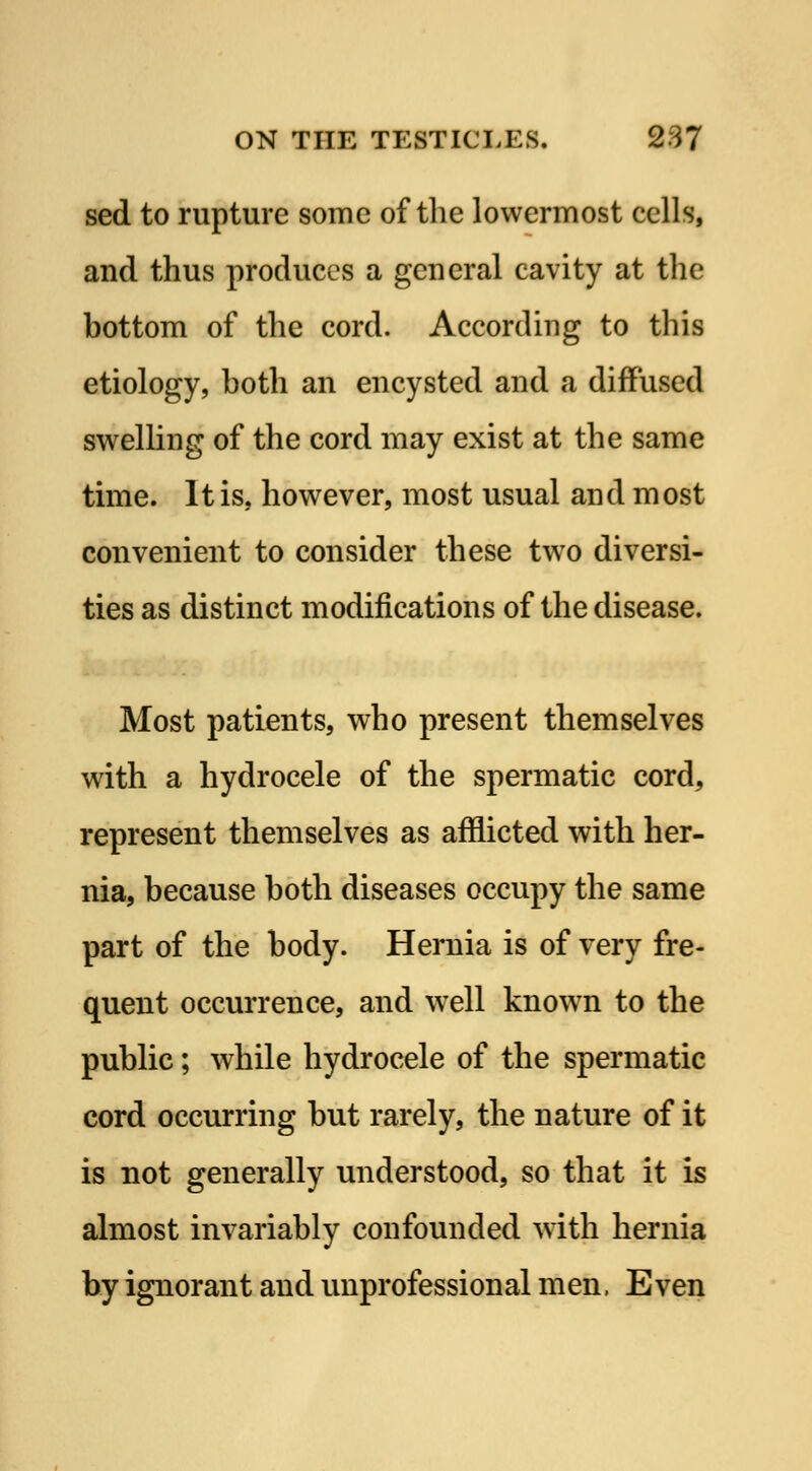 sed to rupture some of the lowermost cells, and thus produces a general cavity at the bottom of the cord. According to this etiology, both an encysted and a diffused swelling of the cord may exist at the same time. It is. however, most usual and most convenient to consider these two diversi- ties as distinct modifications of the disease. Most patients, who present themselves with a hydrocele of the spermatic cord, represent themselves as afflicted with her- nia, because both diseases occupy the same part of the body. Hernia is of very fre- quent occurrence, and well knowTn to the public; while hydrocele of the spermatic cord occurring but rarely, the nature of it is not generally understood, so that it is almost invariably confounded with hernia by ignorant and unprofessional men. Even
