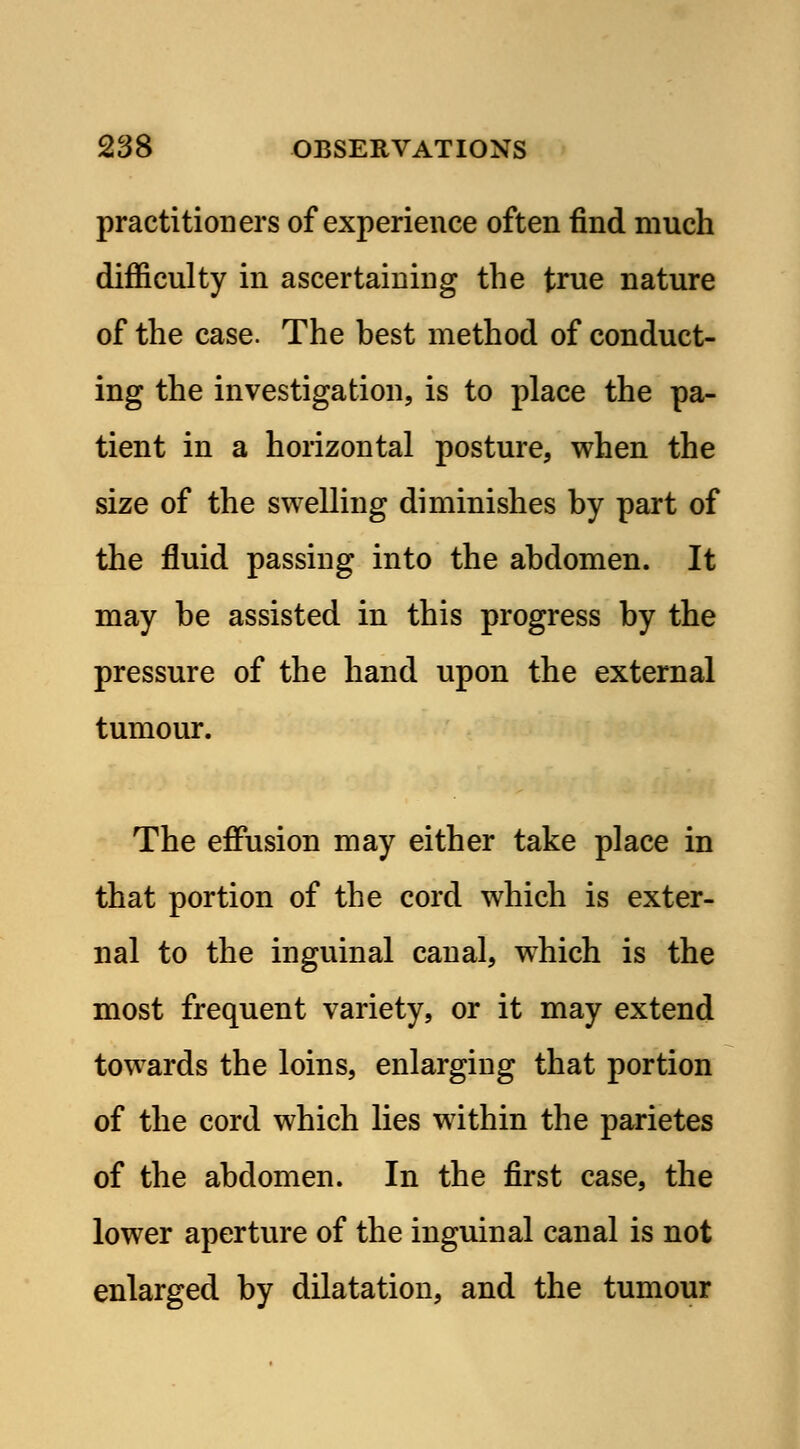 practitioners of experience often find much difficulty in ascertaining the true nature of the case. The best method of conduct- ing the investigation, is to place the pa- tient in a horizontal posture, when the size of the swelling diminishes by part of the fluid passing into the abdomen. It may be assisted in this progress by the pressure of the hand upon the external tumour. The effusion may either take place in that portion of the cord which is exter- nal to the inguinal canal, which is the most frequent variety, or it may extend towards the loins, enlarging that portion of the cord which lies within the parietes of the abdomen. In the first case, the lower aperture of the inguinal canal is not enlarged by dilatation, and the tumour